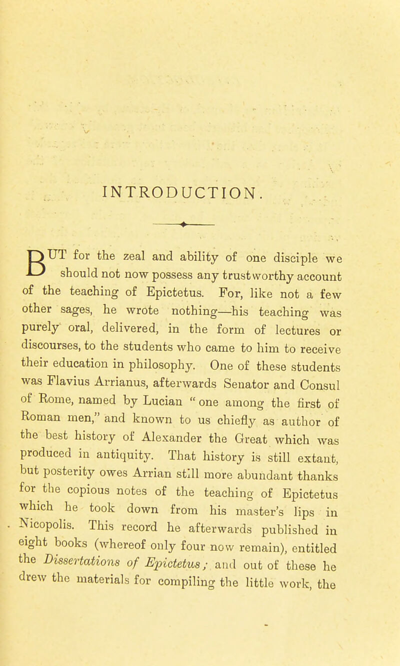 INTRODUCTION. BUT for the zeal and ability of one disciple we should not now possess any trustworthy account of the teaching of Epictetus. For, like not a few other sages, he wrote nothing—his teaching was purely' oral, delivered, in the form of lectures or discourses, to the students who came to him to receive their education in philosophy. One of these students was Flavius Arrianus, afterwards Senator and Consul of Rome, named by Lucian one among the first of Roman men, and known to us chiefly as author of the best history of Alexander the Great which was produced in antiquity. That history is still extant, but posterity owes Arrian still more abundant thanks for the copious notes of the teaching of Epictetus which he took down from his master's lips in Nicopolis. This record he afterwards published in eight books (whereof only four now remain), entitled the Dissertations of Epictetus; and out of these he drew the materials for compiling the little work, the