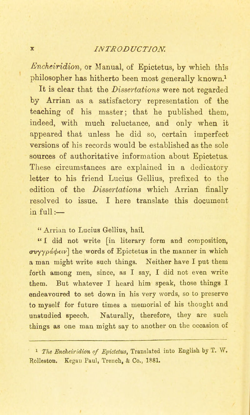 Encheiridion, or ^lanual, of Epictetus, by which this philosopher has hitherto been most generally known.^ It is clear that the Dissertations were not regarded by Arrian as a satisfactory representation of the teaching of his master; that he published them, indeed, with much reluctance, and only when it appeared that unless he did so, certain imperfect versions of his records would be established as the sole sources of authoritative information about Epictetua These circumstances are explained in a dedicatory letter to his friend Lucius Gellius, prefixed to the edition of the Dissertations which Arrian finally resolved to issue. I here translate this document in full:—  Arrian to Lucius Gellius, haiL  I did not write [in literary form and composition, <Tvyypd(f>eiv] the words of Epictetus in the manner in which a man might write such things. Neither have I put them forth among men, since, as I say, I did not even write them. But whatever I heard him speak, those things I endeavoured to set down in his very words, so to preserve to myself for future times a memorial of his thought and unstudied speech. Naturally, therefore, they are such things as one man might say to another on the occasion of • 1 The Encheiridion of Epictetus, Translated into English by T. W. Holleston. Kegau Paul, Trench, & Co., 1881.