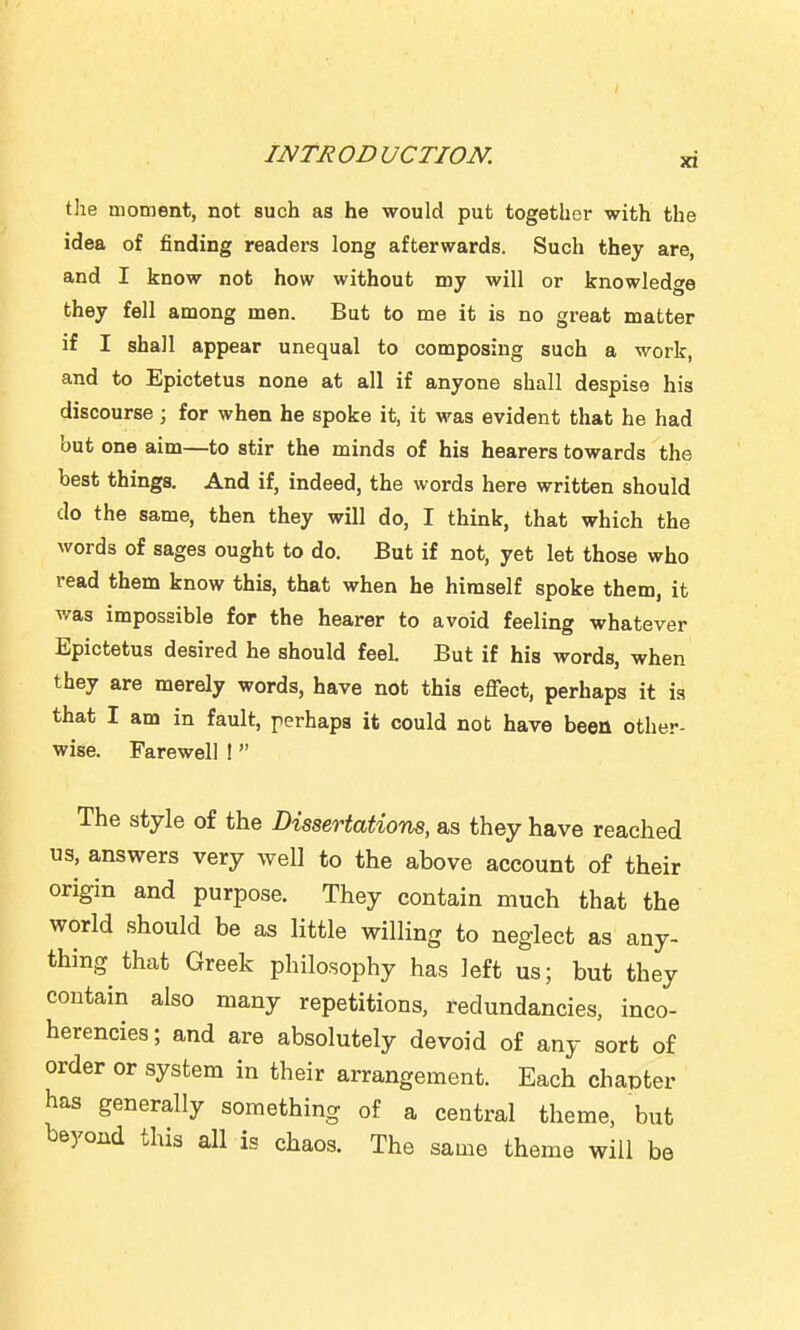 the moment, not such as he would put together with the idea of finding readers long afterwards. Such they are, and I know not how without my will or knowledge they fell among men. But to me it is no great matter if I shall appear unequal to composing such a work, and to Epictetus none at all if anyone shall despise his discourse ; for when he spoke it, it was evident that he had but one aim—to stir the minds of his hearers towards the best things. And if, indeed, the words here written should do the same, then they will do, I think, that which the words of sages ought to do. But if not, yet let those who read them know this, that when he himself spoke them, it was impossible for the hearer to avoid feeling whatever Epictetus desired he should feel. But if his words, when they are merely words, have not this effect, perhaps it is that I am in fault, perhaps it could not have been other- wise. Farewell ! The style of the Dissertations, as they have reached us, answers very well to the above account of their origin and purpose. They contain much that the world should be as little willing to neglect as any- thing that Greek philosophy has left us; but they contain also many repetitions, redundancies, inco- herencies; and are absolutely devoid of any sort of order or system in their arrangement. Each chapter has generally something of a central theme, but beyond this all is chaos. The same theme will be