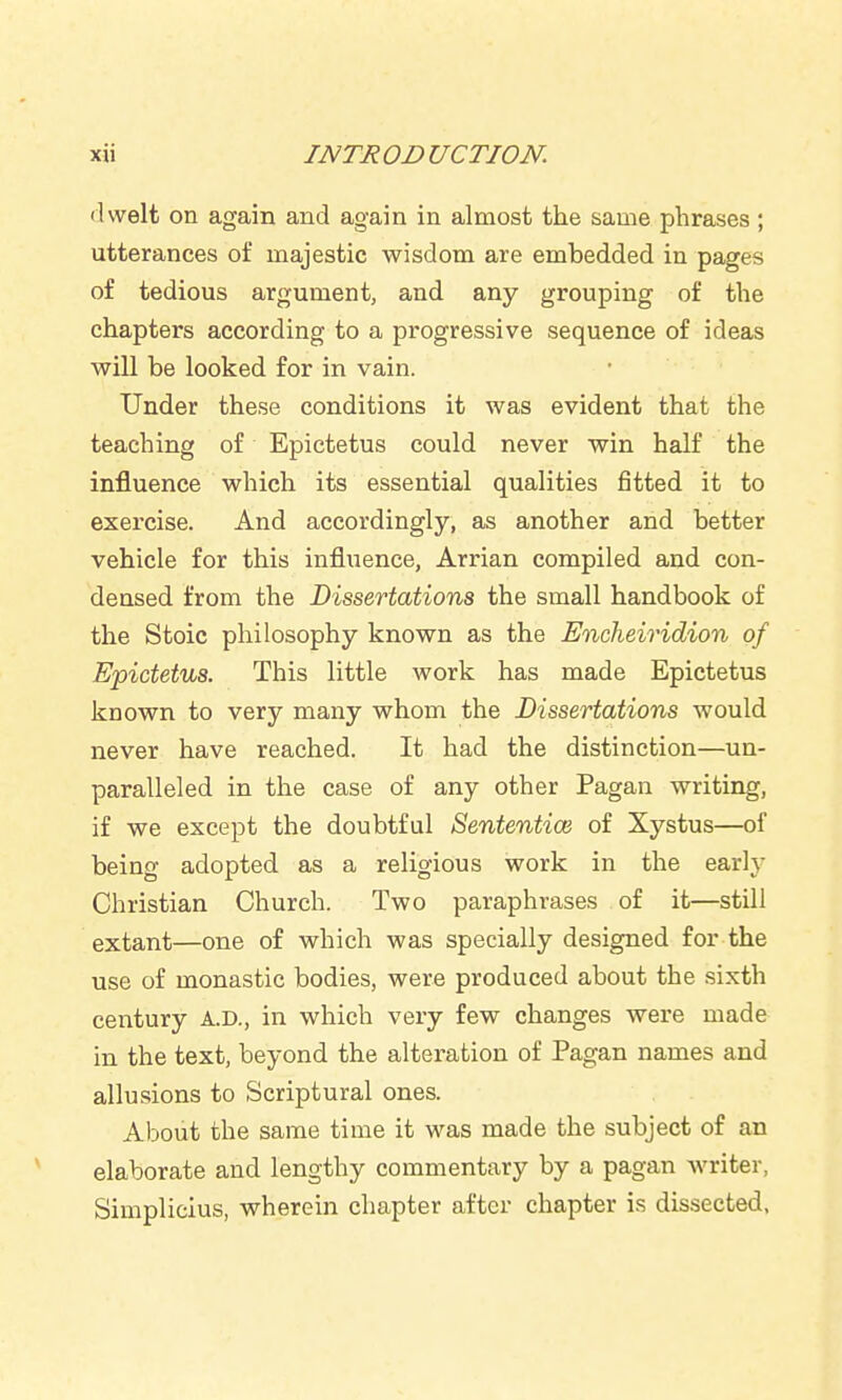 dwelt on again and again in almost the same phrases ; utterances of majestic wisdom are embedded in pages of tedious argument, and any grouping of the chapters according to a progressive sequence of ideas will be looked for in vain. Under these conditions it was evident that the teaching of Epictetus could never win half the influence which its essential qualities fitted it to exercise. And accordingly, as another and better vehicle for this influence, Arrian compiled and con- densed from the Dissertations the small handbook of the Stoic philosophy known as the Encheiridion of Epictetus. This little work has made Epictetus known to very many whom the Dissertations would never have reached. It had the distinction—un- paralleled in the case of any other Pagan writing, if we except the doubtful Sententioi of Xystus—of being adopted as a religious work in the early Christian Church. Two paraphrases of it—still extant—one of which was specially designed for the use of monastic bodies, were produced about the sixth century A.D., in which very few changes were made in the text, beyond the alteration of Pagan names and allusions to Scriptural ones. About the same time it was made the subject of an elaborate and lengthy commentary by a pagan writer, Simplicius, wherein chapter after chapter is dissected,