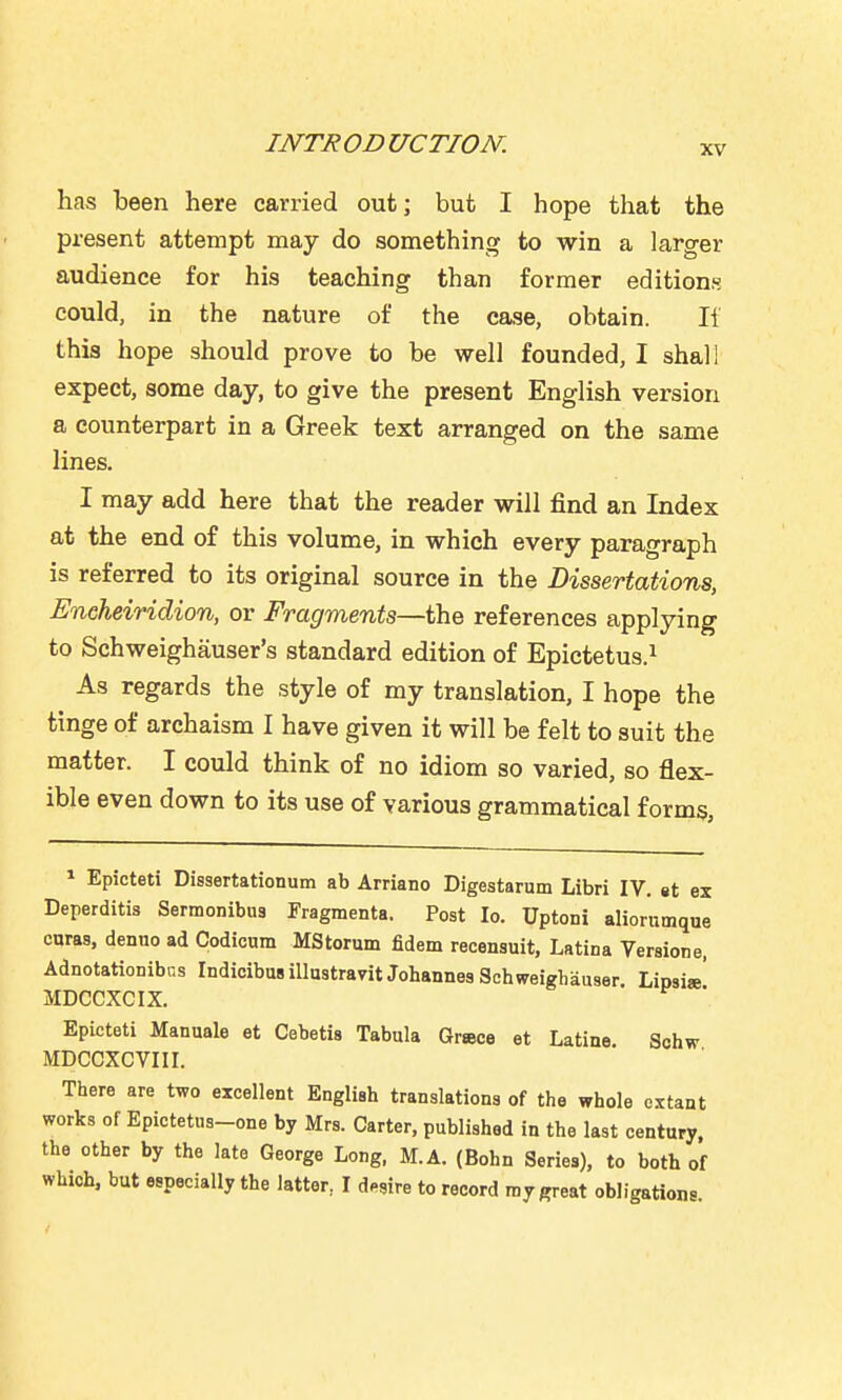 has been here carried out; but I hope that the present attempt may do something to win a larger audience for his teaching than former editions could, in the nature of the case, obtain. 11 this hope should prove to be vsrell founded, I shall expect, some day, to give the present English version a counterpart in a Greek text arranged on the same lines. I may add here that the reader will find an Index at the end of this volume, in which every paragraph is referred to its original source in the Dissertations, Eneheiridion, or Fragments—the references applying to Schweighauser's standard edition of Epictetus.^ As regards the style of my translation, I hope the tinge of archaism I have given it will be felt to suit the matter. I could think of no idiom so varied, so flex- ible even down to its use of various grammatical forms. ^ Epicteti Dissertationum ab Arriano Digestarum Libri IV. et ex Deperditis Sermonibu3 Fragmenta. Post lo. Uptoni aliornmque curas, denuo ad Codicum MStorum fidem recensuit, Latina Versione, Adnotationibcs Indioibus illustravit Johannes Schweighauser Lipsi»' MDCCXCIX. Epicteti Manuals et Cebetis Tabula Grace et Latine Sohw MDCCXCVIII. There are two excellent English translations of the whole extant works of Epictetns-one by Mrs. Carter, published in the last century, the other by the late George Long, M.A. (Bohn Series), to both of which, but especially the latter, I desire to record ray great obligations