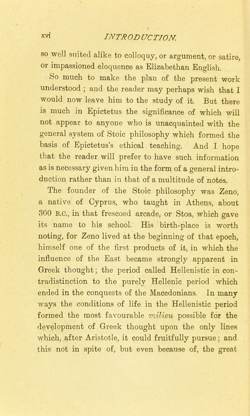 so well suited alike to colloquy, or argument, or satire, or impassioned eloquence as Elizabethan English. So much to make the plan of the present work understood ; and the reader may perhaps wish that I would now leave him to the study of it. But there is much in Epictetus the significance of which will not appear to anyone who is unacquainted with the general system of Stoic philosophy which formed the basis of Epictetus's ethical teaching. And I hope that the reader will prefer to have such information as is necessary given him in the form of a general intro- duction rather than in that of a multitude of notes. The founder of the Stoic philosophy was Zeno, a native of Cyprus, who taught in Athens, about 300 B.C., in that frescoed arcade, or Stoa, which gave its name to his school. His birth-place is worth noting, for Zeno lived at the beginning of that epoch, himself one of the first products of it, in which the influence of the East became strongly apparent in Greek thought; the period called Hellenistic in con- tradistinction to the purely Hellenic period which ended in the conquests of the Macedonians. In many ways the conditions of life in the Hellenistic period formed the most favourable milieu possible for the development of Greek thought upon the only lines which, after Aristotle, it could fruitfully pursue; and this not in spite of, but even because of, the great