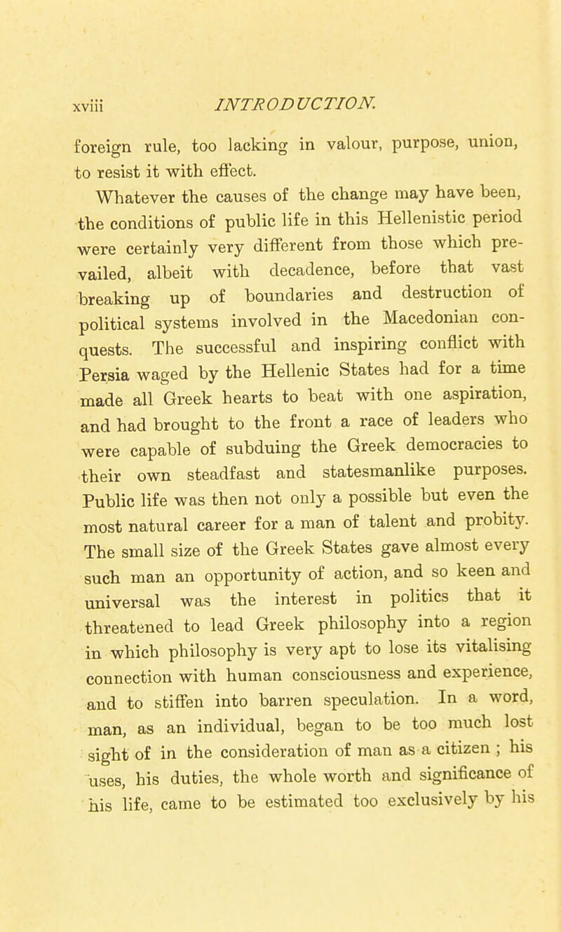 foreign rule, too lacking in valour, purpose, union, to resist it with eflect. Whatever the causes of the change may have been, the conditions of public life in this Hellenistic period were certainly very different from those which pre- vailed, albeit with decadence, before that vast breaking up of boundaries and destruction of political systems involved in the Macedonian con- quests. The successful and inspiring conflict with Persia waged by the Hellenic States had for a time made all Greek hearts to beat with one aspiration, and had brought to the front a race of leaders who were capable of subduing the Greek democracies to their own steadfast and statesmanlike purposes. Public life was then not only a possible but even the most natural career for a man of talent and probity. The small size of the Greek States gave almost every such man an opportunity of action, and so keen and universal was the interest in politics that it threatened to lead Greek philosophy into a region in which philosophy is very apt to lose its vitalising connection with human consciousness and experience, and to stiffen into barren speculation. In a word, man, as an individual, began to be too much lost • sight of in the consideration of man as a citizen ; his uses, his duties, the whole worth and significance of ' his life, came to be estimated too exclusively by his