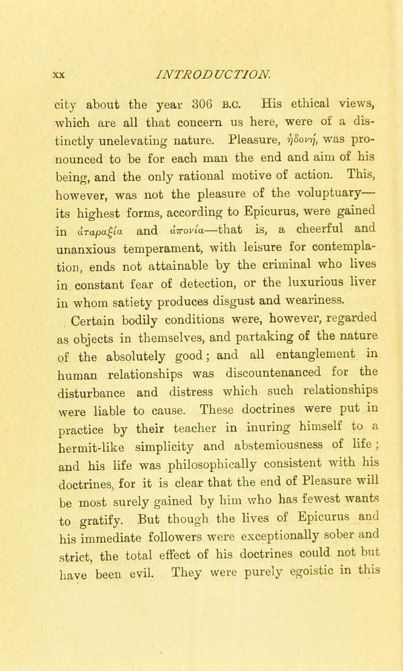 city about the year 306 B.C. His ethical views, which are all that concern us here, were of a dis- tinctly unelevating nature. Pleasure, ijSovTf, was pro- nounced to be for each man the end and aim of his being, and the only rational motive of action. This, however, was not the pleasure of the voluptuary— its highest forms, according to Epicurus, were gained in arapa^ta and atrovia—that is, a cheerful and unanxious temperament, with leisure for contempla- tion, ends not attainable by the criminal who lives in constant fear of detection, or the luxurious liver in whom satiety produces disgust and weariness. Certain bodily conditions were, however, regarded as objects in themselves, and partaking of the nature of the absolutely good; and all entanglement in human relationships was discountenanced for the disturbance and distress which such relationships were liable to cause. These doctrines were put in practice by their teacher in inuring himself to a hermit-like .simplicity and abstemiousness of life; and his life was philosophically consistent with liis doctrines, for it is clear that the end of Pleasure will be most surely gained by him who has fewest wants to gratify. But though the lives of Epicurus and his immediate followers were exceptionally sober and strict, the total effect of his doctrines could not but have been evil. They were purely egoistic in this