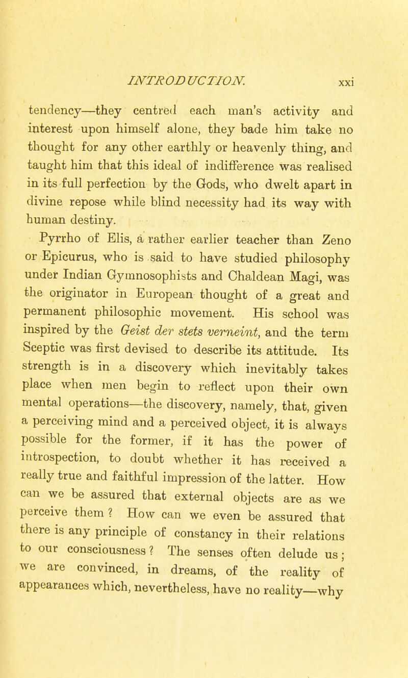 tendency—they centred each man's activity and interest upon himself alone, they bade him take no thought for any other earthly or heavenly thing, and taught him that this ideal of indilFerence was realised in its full perfection by the Gods, who dwelt apart in divine repose while blind necessity had its way with human destiny. Pyrrho of Elis, a rather earlier teacher than Zeno or Epicurus, who is said to have studied philosophy under Indian Gymnosophists and Chaldean Magi, was the originator in European thought of a great and permanent philosophic movement. His school was inspired by the Geist der stets verneint, and the term Sceptic was first devised to describe its attitude. Its strength is in a discovery which inevitably takes place when men begin to reflect upon their own mental operations—the discovery, namely, that, given a perceiving mind and a perceived object, it is always possible for the former, if it has the power of introspection, to doubt whether it has received a really true and faithful impression of the latter. How can we be assured that external objects are as we perceive them ? How can we even be assured that there is any principle of constancy in their relations to our consciousness? The senses often delude us; we are convinced, in dreams, of the reality of appearances which, nevertheless, have no reality—why