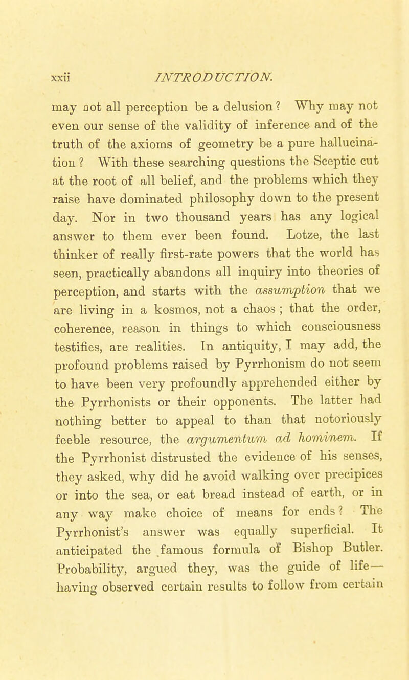 may not all perception be a delusion? Why may not even our sense of the validity of inference and of the truth of the axioms of geometry be a pure hallucina- tion ? With these searching questions the Sceptic cut at the root of all belief, and the problems which they raise have dominated philosophy down to the present day. Nor in two thousand years has any logical answer to them ever been found. Lotze, the last thinker of really first-rate powers that the world has seen, practically abandons all inquiry into theories of perception, and starts with the assumption that we are livinsf in a kosmos, not a chaos ; that the order, coherence, reason in things to which consciousness testifies, are realities. In antiquity, I may add, the profound problems raised by Pyrrhonism do not seem to have been very profoundly apprehended either by the Pyrrhonists or their opponents. The latter had nothing better to appeal to than that notoriously feeble resource, the argumentum ad hominem. If the Pyrrhonist distrusted the evidence of his senses, they asked, why did he avoid walking over precipices or into the sea, or eat bread instead of earth, or in any way make choice of means for ends? The Pyrrhonist's answer was equally superficial. It anticipated the famous formula of Bishop Butler. Probability, argued they, was the guide of life— having observed certain results to follow from certain