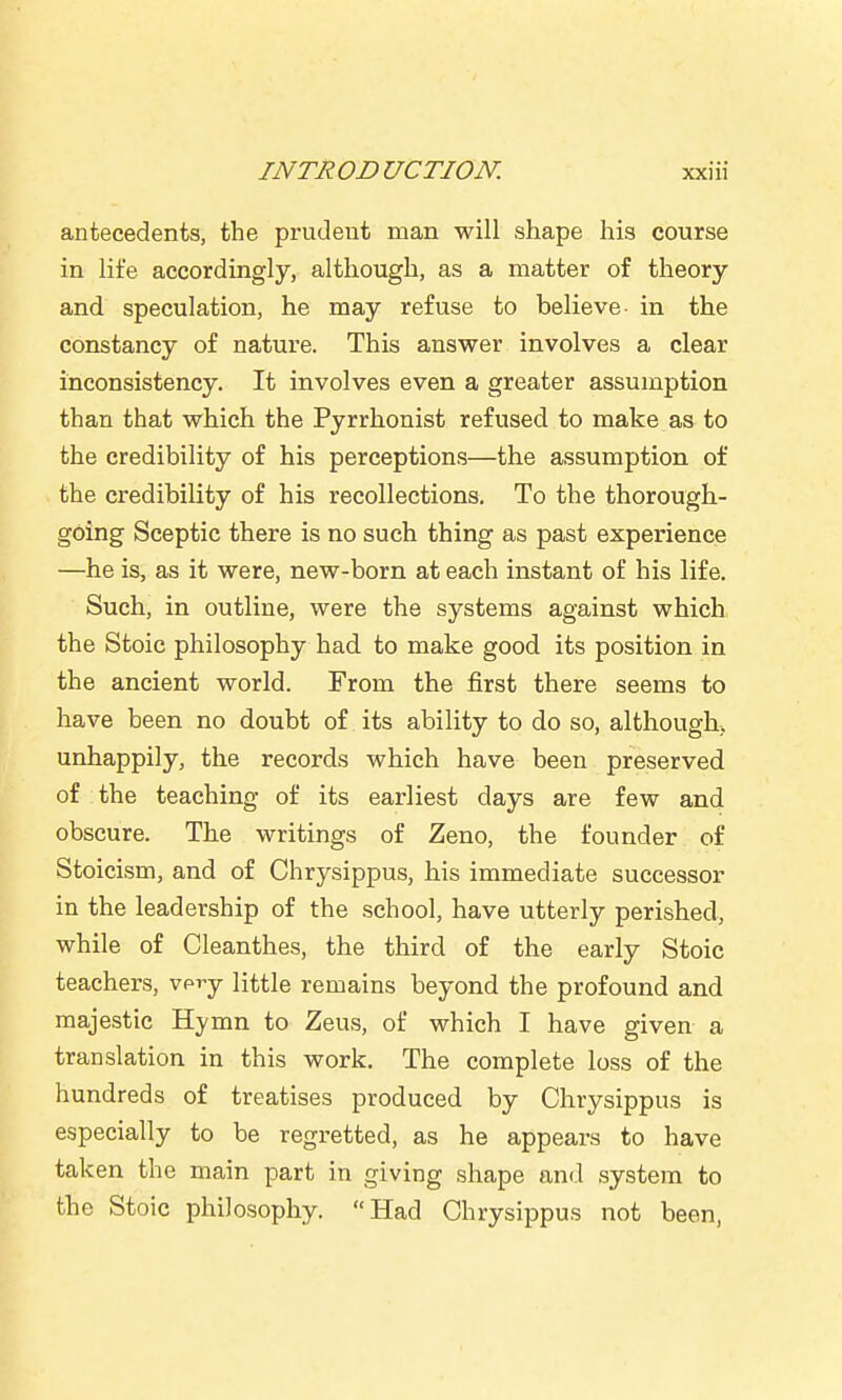 antecedents, the prudeut man will shape his course in life accordingly, although, as a matter of theory and speculation, he may refuse to believe- in the constancy of nature. This answer involves a clear inconsistency. It involves even a greater assumption than that which the Pyrrhonist refused to make as to the credibility of his perceptions—the assumption of the credibility of his recollections. To the thorough- going Sceptic there is no such thing as past experience —he is, as it were, new-born at each instant of his life. Such, in outline, were the systems against which the Stoic philosophy had to make good its position in the ancient world. From the first there seems to have been no doubt of its ability to do so, although;, unhappily, the records which have been preserved of the teaching of its earliest days are few and obscure. The writings of Zeno, the founder of Stoicism, and of Chrysippus, his immediate successor in the leadership of the school, have utterly perished, while of Cleanthes, the third of the early Stoic teachers, vpi'y little remains beyond the profound and majestic Hymn to Zeus, of which I have given a translation in this work. The complete loss of the hundreds of treatises produced by Chrysippus is especially to be regretted, as he appears to have taken the main part in giving shape and system to the Stoic philosophy. Had Chrysippus not been,