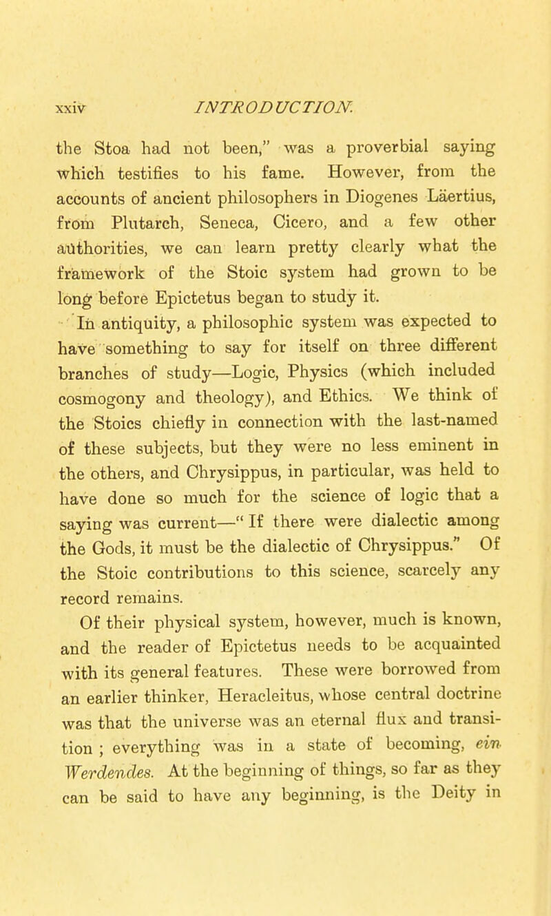 the Stoa had not been, was a proverbial saying which testifies to his fame. However, from the accounts of ancient philosophers in Diogenes Laertius, from Plutarch, Seneca, Cicero, and a few other authorities, we can learn pretty clearly what the framework of the Stoic system had grown to be long before Epictetus began to study it. In antiquity, a philosophic system was expected to have something to say for itself on three different branches of study—Logic, Physics (which included cosmogony and theology), and Ethics. We think of the Stoics chiefly in connection with the last-named of these subjects, but they were no less eminent in the others, and Chrysippus, in particular, was held to have done so much for the science of logic that a saying was current— If there were dialectic among the Gods, it must be the dialectic of Chrysippus. Of the Stoic contributions to this science, scarcely any record remains. Of their physical system, however, much is known, and the reader of Epictetus needs to be acquainted with its general features. These were borrowed from an earlier thinker, Heracleitus, whose central doctrine was that the univer.se was an eternal flux and transi- tion ; everything was in a state of becoming, ein Werdendes. At the beginning of things, so far as they can be said to have any beginning, is the Deity in