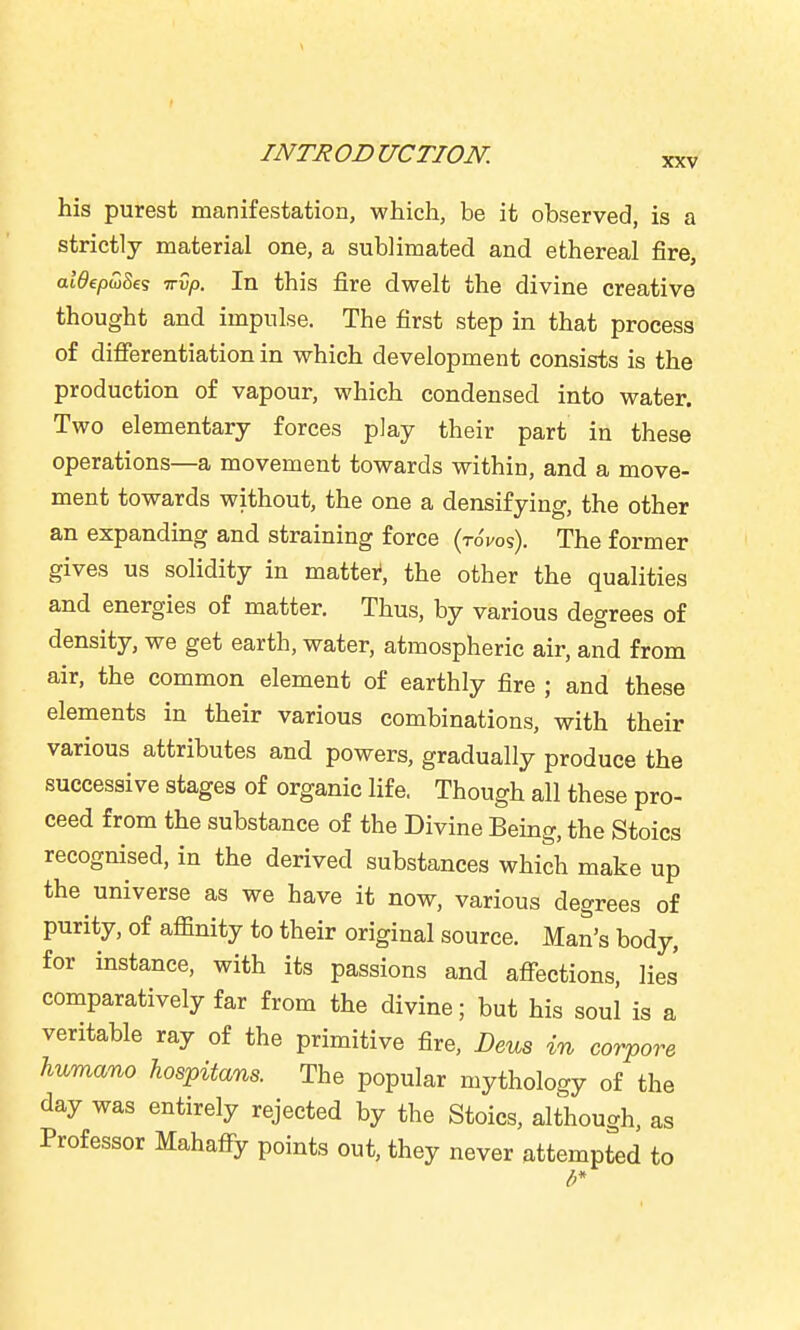 his purest manifestation, which, be it observed, is a strictly material one, a sublimated and ethereal fire, aWepwSe? vvp. In this fire dwelt the divine creative thought and impulse. The first step in that process of difierentiation in which development consists is the production of vapour, which condensed into water. Two elementary forces play their part in these operations—a movement towards within, and a move- ment towards without, the one a densifying, the other an expanding and straining force (toVos). The former gives us solidity in mattei*, the other the qualities and energies of matter. Thus, by various degrees of density, we get earth, water, atmospheric air, and from air, the common element of earthly fire ; and these elements in their various combinations, with their various attributes and powers, gradually produce the successive stages of organic life. Though all these pro- ceed from the substance of the Divine Being, the Stoics recognised, in the derived substances which make up the universe as we have it now, various degrees of purity, of affinity to their original source. Man's body, for instance, with its passions and afiections, lies comparatively far from the divine; but his soul is a veritable ray of the primitive fire, Deus in corpore humano hospitans. The popular mythology of the day was entirely rejected by the Stoics, although, as Professor Mahafiy points out, they never attempted to