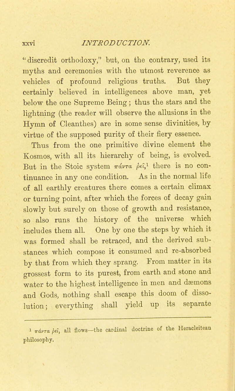 discredit orthodoxy, but, on the contrary, used its myths and ceremonies with the utmost reverence as vehicles of profound religious truths. But they certainly believed in intelligences above man, yet belovsr the one Supreme Being; thus the stars and the lightning (the reader will observe the allusions in the Hymn of Cleanthes) are in some sense divinities, by virtue of the supposed purity of their fiery essence. Thus from the one primitive divine element the Kosmos, with all its hierarchy of being, is evolved. But in the Stoic system Travra pe2,'^ there is no con- tinuance in any one condition. As in the normal life of all earthly creatures there comes a certain climax or turning point, after which the forces of decay gain slowly but surely on those of growth and resistance, so also runs the history of the universe which includes them all. One by one the steps by which it was formed shall be retraced, and the derived sub- stances which compose it consumed and re-absorbed by that from which they sprang. From matter in its grossest form to its purest, from earth and stone and water to the highest intelligence in men and demons and Gods, nothing shall escape this doom of disso- lution; everything shall yield up its separate 1 wAvra pel, all flows—tho cardinal doctrine of the Heracleitean philosophy,