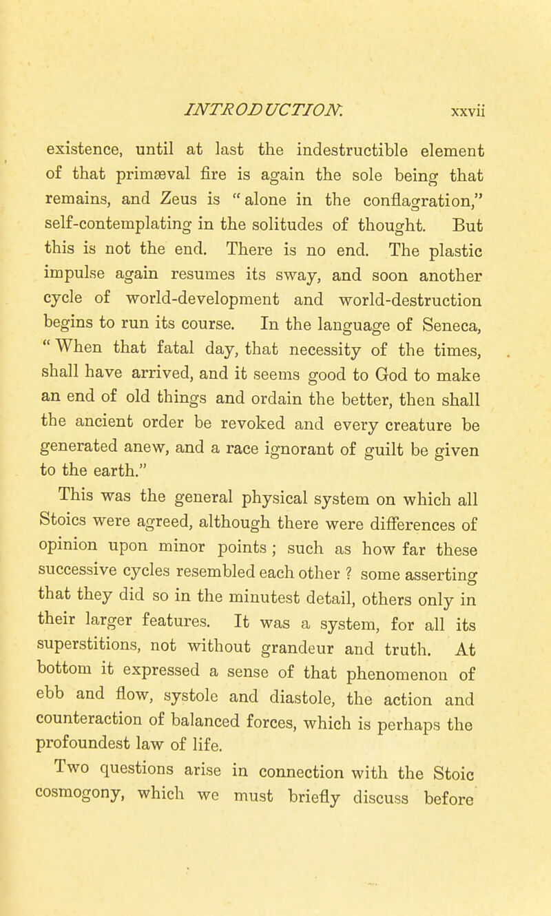 existence, until at last the indestructible element of that primaeval fire is again the sole being that remains, and Zeus is alone in the conflagration, self-contemplating in the solitudes of thought. But this is not the end. There is no end. The plastic impulse again resumes its sway, and soon another cycle of world-development and world-destruction begins to run its course. In the language of Seneca,  When that fatal day, that necessity of the times, shall have arrived, and it seems good to God to make an end of old things and ordain the better, then shall the ancient order be revoked and every creature be generated anew, and a race ignorant of guilt be given to the earth. This was the general physical system on which all Stoics were agreed, although there were difierences of opinion upon minor points ; such as how far these successive cycles resembled each other ? some asserting that they did so in the minutest detail, others only in their larger features. It was a system, for all its superstitions, not without grandeur and truth. At bottom it expressed a sense of that phenomenon of ebb and flow, systole and diastole, the action and counteraction of balanced forces, which is perhaps the profoundest law of life. Two questions arise in connection with the Stoic cosmogony, which we must briefly discuss before