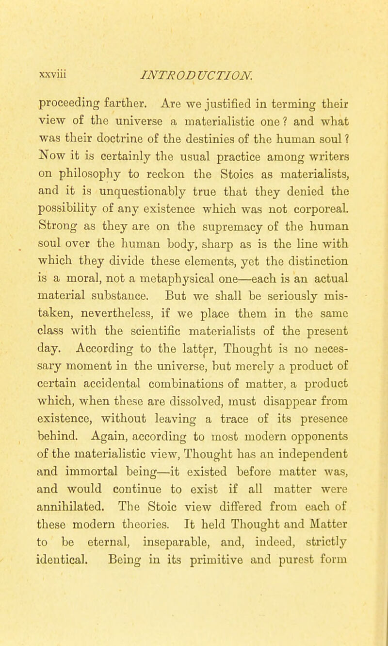 proceeding farther. Are we justified in terming their view of the universe a materialistic one ? and what was their doctrine of the destinies of the human soul ? Now it is certainly the usual practice among writers on philosophy to reckon the Stoics as materialists, and it is unquestionably true that they denied the possibility of any existence which was not corporeal. Strong as they are on the supremacy of the human soul over the human body, sharp as is the line with which they divide these elements, yet the distinction is a moral, not a metaphysical one—each is an actual material substance. But we shall be seriously mis- taken, nevertheless, if we place them in the same class with the scientific materialists of the present day. According to the latter, Thought is no neces- sary moment in the universe, but merely a product of certain accidental combinations of matter, a product which, when these are dissolved, must disappear from existence, without leaving a trace of its presence behind. Again, according to most modern opponents of the materialistic view. Thought has an independent and immortal being—it existed before matter was, and would continue to exist if all matter were annihilated. The Stoic view differed from each of these modern tlieories. It held Thought and Matter to be eternal, inseparable, and, indeed, strictly identical. Being in its primitive and purest form