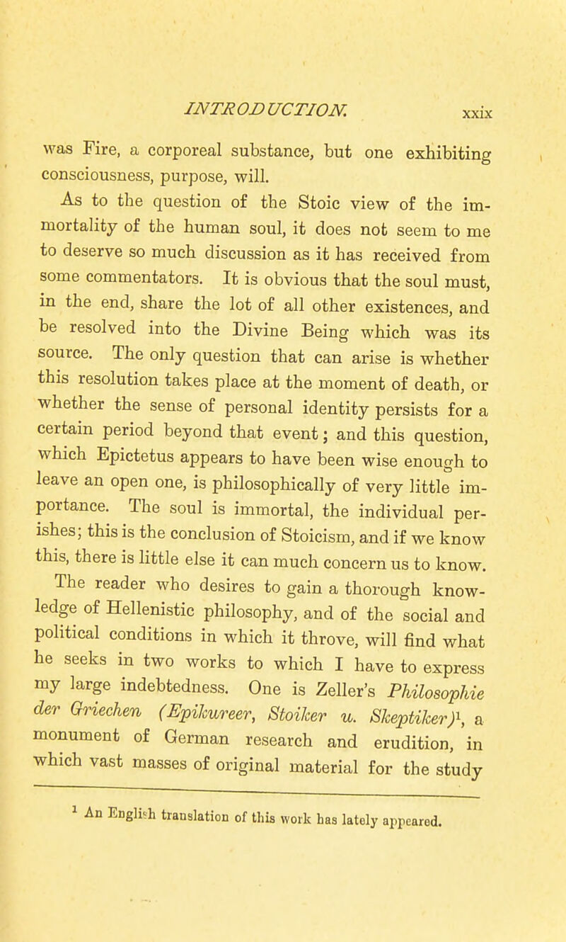was Fire, a corporeal substance, but one exhibiting consciousness, purpose, will. As to the question of the Stoic view of the im- mortality of the human soul, it does not seem to me to deserve so much discussion as it has received from some commentators. It is obvious that the soul must, in the end, share the lot of all other existences, and be resolved into the Divine Being which was its source. The only question that can arise is whether this resolution takes place at the moment of death, or whether the sense of personal identity persists for a certain period beyond that event; and this question, which Epictetus appears to have been wise enough to leave an open one, is philosophically of very little im- portance. The soul is immortal, the individual per- ishes; this is the conclusion of Stoicism, and if we know this, there is little else it can much concern us to know. The reader who desires to gain a thorough know- ledge of Hellenistic philosophy, and of the social and political conditions in which it throve, will find what he seeks in two works to which I have to express my large indebtedness. One is Zeller's PhilosopUe der Griechen (Epikureer, StoiJcer u. Skeptiker)^ a monument of German research and erudition, in which vast masses of original material for the study 1 An Engliih translation of this work has lately appeared.