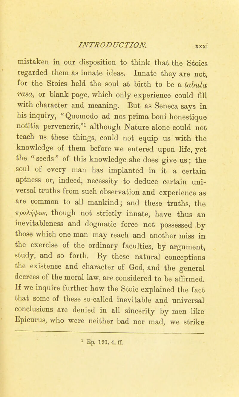 mistaken in our disposition to think that the Stoics regarded them as innate ideas. Innate they are not, for the Stoics held the soul at birth to be a tabula rasa, or blank page, which only experience could fill with character and meaning. But as Seneca says in his inquiry,  Quomodo ad nos prima boni honestique notitia pervenerit,^ although Nature alone could not teach us these things, could not equip us with the knowledge of them before we entered upon life, yet the  seeds  of this knowledge she does give us; the soul of every man has implanted in it a certain aptness or, indeed, necessity to deduce certain uni- versal truths from such observation and experience as are common to all mankind; and these truths, the vpoXrixj/us, though not strictly innate, have thus an inevitableness and dogmatic force not possessed by those which one man may reach and another miss in the exercise of the ordinary faculties, by argument, study, and so forth. By these natural conceptions the existence and character of God, and the general decrees of the moral law, are considered to be affirmed. If we inquire further how the Stoic explained the fact that some of these so-called inevitable and universal conclusions are denied in all sincerity by men like Epicurus, who were neither bad nor mad, we strike 1 Ep. 120. 4. ir.