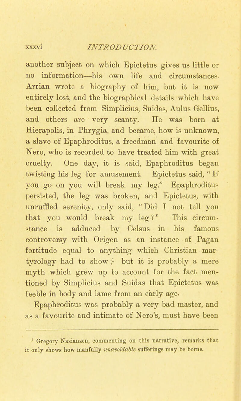 another subject on which Epictetus gives us little or no information—his own life and circumstances. Arrian wrote a biography of him, but it is now entirely lost, and the biographical details which have been collected from Simplicius, Suidas, Aulus Gellius, and others are very scanty. He was born at Hierapolis, in Phrygia, and became, how is unknown, a slave of Epaphroditus, a freedman and favourite of Nero, who is recorded to have treated him with great cruelty. One day, it is said, Epaphroditus began twisting his leg for amusement. Epictetus said, If you go on you will break my leg. Epaphroditus persisted, the leg was broken, and Epictetus, with unruffled serenity, only said, Did I not tell you that you would break my leg ? This circum- stance is adduced by Celsus in his famous controversy with Origen as an instance of Pagan fortitude equal to anything which Christian mar- tyrology had to show •} but it is probably a mere myth which grew up to account for the fact men- tioned by Simplicius and Suidas that Epictetus was feeble in body and lame from an early age. Epaphroditus was probably a very bad master, and as a favourite and intimate of Nero's, must have been Gregory Nazianzen, commenting on this narrative, remarks that it only shows how manfully unavoidable sufferings may he home.