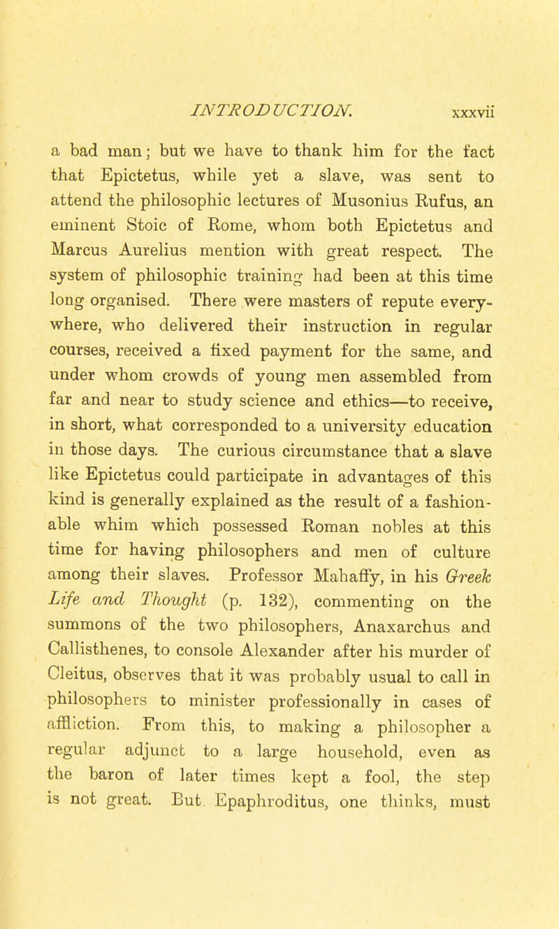 a bad man; but we have to thank him for the fact that Epictetus, while yet a slave, was sent to attend the philosophic lectures of Musonius Rufus, an eminent Stoic of Rome, whom both Epictetus and Marcus Aurelius mention with great respect. The system of philosophic training- had been at this time long organised. There were masters of repute every- where, who delivered their instruction in regular courses, received a fixed payment for the same, and under whom crowds of young men assembled from far and near to study science and ethics—to receive, in short, what corresponded to a university education in those days. The curious circumstance that a slave like Epictetus could participate in advantages of this kind is generally explained as the result of a fashion- able whim which possessed Roman nobles at this time for having philosophers and men of culture among their slaves. Professor Mahaffy, in his Gtreek Life and Thought (p. 132), commenting on the summons of the two philosophers, Anaxarchus and Callisthenes, to console Alexander after his murder of Cleitus, observes that it was probably usual to call in philosophers to minister professionally in cases of affliction. From this, to making a philosopher a regular adjunct to a large household, even as the baron of later times kept a fool, the step is not great. But Epaphroditus, one tliinks, must