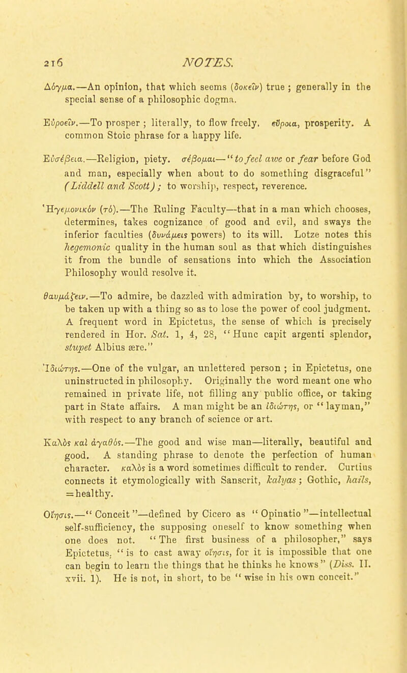 Aiyfia.—An opinion, that which seems [doKeiv) true ; generally in the special sense of a philosophic dogma. Eipoeiv.—To prosper ; literally, to flow freely, eSpoia, prosperity. A common Stoic phrase for a happy life. Evaipeia.—Religion, piety. cr^/So^uat— to feci avx or fear hefove Goi and man, especially when about to do something disgraceful (Liddell and Scott) ; to worshi}i, respect, reverence. ''Eye/xouLK6v (t6).—The Ruling Faculty—that in a man which chooses, determines, takes cognizance of good and evil, and sways the inferior faculties (Suvciyueis powers) to its will. Lotze notes this hegemonic quality in the human soul as that which distinguishes it from the bundle of sensations into which the Association Philosophy would resolve it. Bav/xd^eLv.—To admire, be dazzled with admiration by, to worship, to be taken up with a thing so as to lose the power of cool judgment. A frequent word in Epictetus, the sense of which is precisely rendered in Hor. Sat. 1, 4, 28,  Hunc capit argenti splendor, stupet Albius aere. 'ISiiixijs.—One of the vulgar, an unlettered person ; in Epictetus, one uninstructed in philosophy. Originally the word meant one who remained in private life, not filling any public office, or taking part in State affairs. A man might be an iSidir-qs, or  layman, with respect to any branch of science or art. KaKbi Kal dyadds.—The good and wise man—literally, beautiful and good. A standing phrase to denote the perfection of human character. KoKbs is a word sometimes difficult to render. Curtius connects it etymologically with Sanscrit, kalyas; Gothic, hails, = heal thy. GiV's.— Conceit —defined by Cicero as  Opinatio —intellectual self-sufficiency, the supposing oneself to know something when one does not. The first business of a philosopher, saj's Epictetus. is to cast away o'i-qai^, for it is impossible that one can begin to learn the things that he thinks he knows (Diss. II. xvii. 1). He is not, in short, to be  wise in his own conceit.