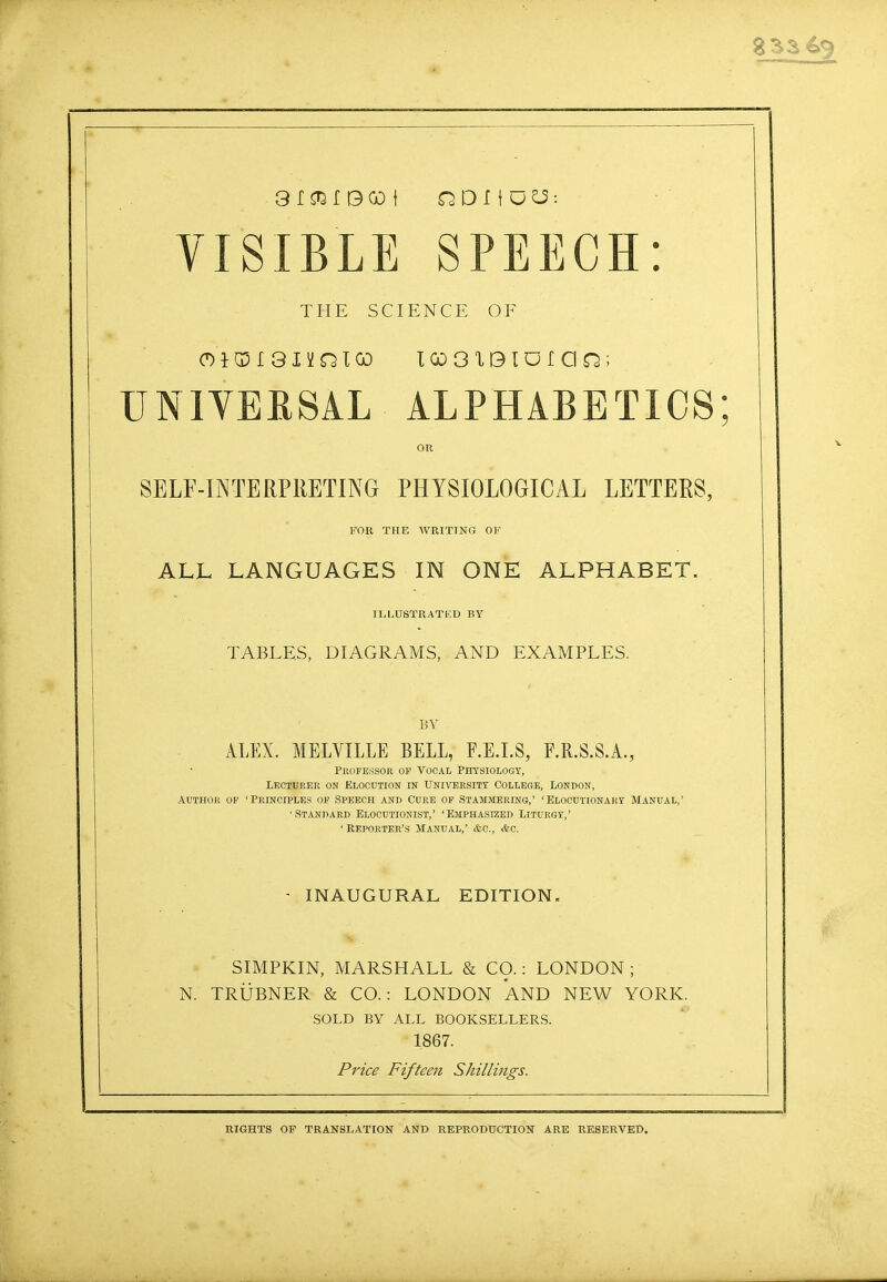 833 3 I ^ I B GO f QDIIO^: VISIBLE SPEECH: THE SCIENCE OF OIGM 81YQICO IQOOXBIDfOQ; UNIVERSAL ALPHABETICS; OR SELF-INTERPRETING PHYSIOLOGICAL LETTERS, FOR THE WRITING OF ALL LANGUAGES IN ONE ALPHABET. ILLUSTRATED BY TABLES, DIAGRAMS, AND EXAMPLES. BY ALEX. MELVILLE BELL, F.E.I.S, F.R.S.S.A., Professor of Vocal Physiology, Lecturer on Elocution in University College, London, Author of 'Principles of Speech and Cure of Stammering,' 'Elocutionary Manual,' •Standard Elocutionist,' 'Emphasized Liturgy,' 'Reporter's Manual,' &c, &c. INAUGURAL EDITION, SIMPKIN, MARSHALL & CO.: LONDON ; N. TRUBNER & CO.: LONDON AND NEW YORK. SOLD BY ALL BOOKSELLERS. 1867. Price Fifteen Shillings. RIGHTS OF TRANSLATION AND REPRODUCTION ARE RESERVED.