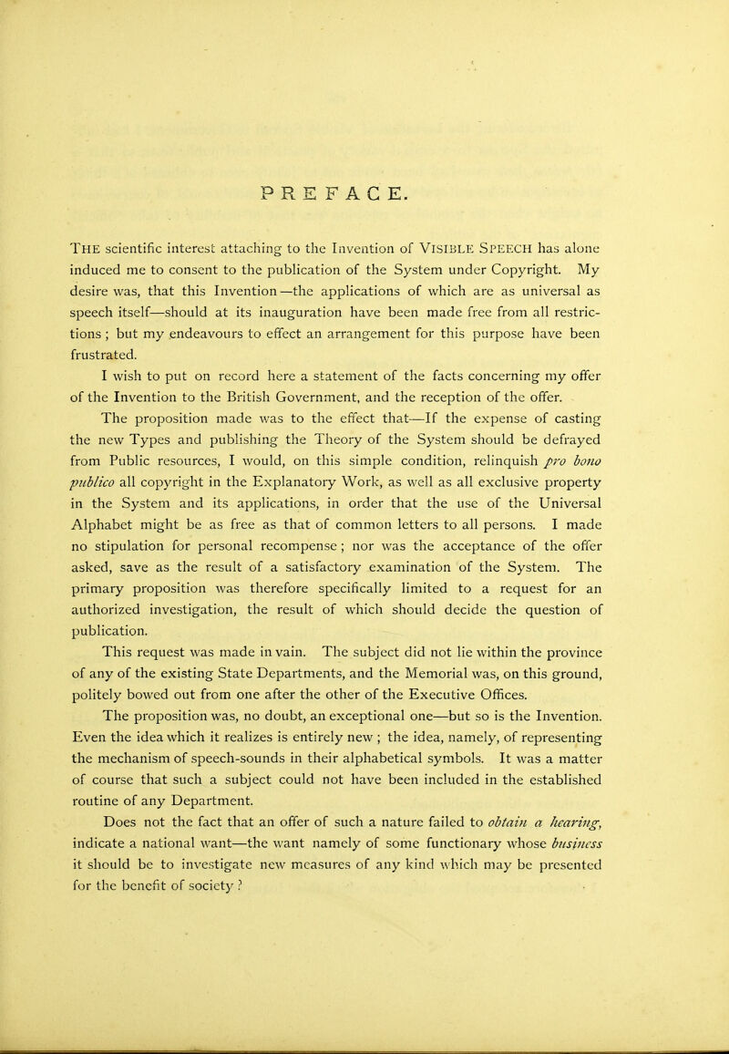 PREFACE. THE scientific interest attaching to the Invention of VISIBLE SPEECH has alone induced me to consent to the publication of the System under Copyright. My desire was, that this Invention—the applications of which are as universal as speech itself—should at its inauguration have been made free from all restric- tions ; but my endeavours to effect an arrangement for this purpose have been frustrated. I wish to put on record here a statement of the facts concerning my offer of the Invention to the British Government, and the reception of the offer. The proposition made was to the effect that—If the expense of casting the new Types and publishing the Theory of the System should be defrayed from Public resources, I would, on this simple condition, relinquish pro bono publico all copyright in the Explanatory Work, as well as all exclusive property in the System and its applications, in order that the use of the Universal Alphabet might be as free as that of common letters to all persons. I made no stipulation for personal recompense ; nor was the acceptance of the offer asked, save as the result of a satisfactory examination of the System. The primary proposition was therefore specifically limited to a request for an authorized investigation, the result of which should decide the question of publication. This request was made in vain. The subject did not lie within the province of any of the existing State Departments, and the Memorial was, on this ground, politely bowed out from one after the other of the Executive Offices. The proposition was, no doubt, an exceptional one—but so is the Invention. Even the idea which it realizes is entirely new ; the idea, namely, of representing the mechanism of speech-sounds in their alphabetical symbols. It was a matter of course that such a subject could not have been included in the established routine of any Department. Does not the fact that an offer of such a nature failed to obtain a hearing, indicate a national want—the want namely of some functionary whose business it should be to investigate new measures of any kind which may be presented for the benefit of society ?