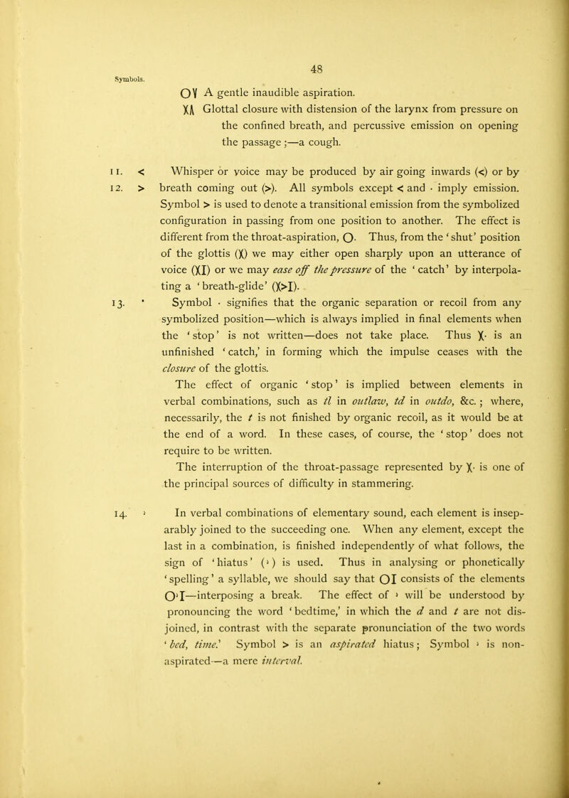 Symbols. OVA gentle inaudible aspiration. XA Glottal closure with distension of the larynx from pressure on the confined breath, and percussive emission on opening the passage ;—a cough. Whisper or yoice may be produced by air going inwards (<) or by breath coming out (>). All symbols except < and • imply emission. Symbol > is used to denote a transitional emission from the symbolized configuration in passing from one position to another. The effect is different from the throat-aspiration, O- Thus, from the ' shut' position of the glottis (X) we may either open sharply upon an utterance of voice (XI) or we may ease off the pressure of the ' catch' by interpola- ting a 'breath-glide' (X>I)- Symbol • signifies that the organic separation or recoil from any symbolized position—which is always implied in final elements when the ' stop' is not written—does not take place. Thus X- 1S an unfinished ' catch,' in forming which the impulse ceases with the clostire of the glottis. The effect of organic ' stop' is implied between elements in verbal combinations, such as tl in outlaw, td in outdo, &c.; where, necessarily, the t is not finished by organic recoil, as it would be at the end of a word. In these cases, of course, the ' stop' does not require to be written. The interruption of the throat-passage represented by X- is one of the principal sources of difficulty in stammering. 14 1 In verbal combinations of elementary sound, each element is insep- arably joined to the succeeding one. When any element, except the last in a combination, is finished independently of what follows, the sign of 'hiatus' (>) is used. Thus in analysing or phonetically 'spelling' a syllable, we should say that OI consists of the elements O'l—interposing a break. The effect of 1 will be understood by pronouncing the word ' bedtime,' in which the d and / are not dis- joined, in contrast with the separate pronunciation of the two words ' bed, time.'' Symbol > is an aspirated hiatus; Symbol > is non- aspirated—a mere interval 11. 12. 13-