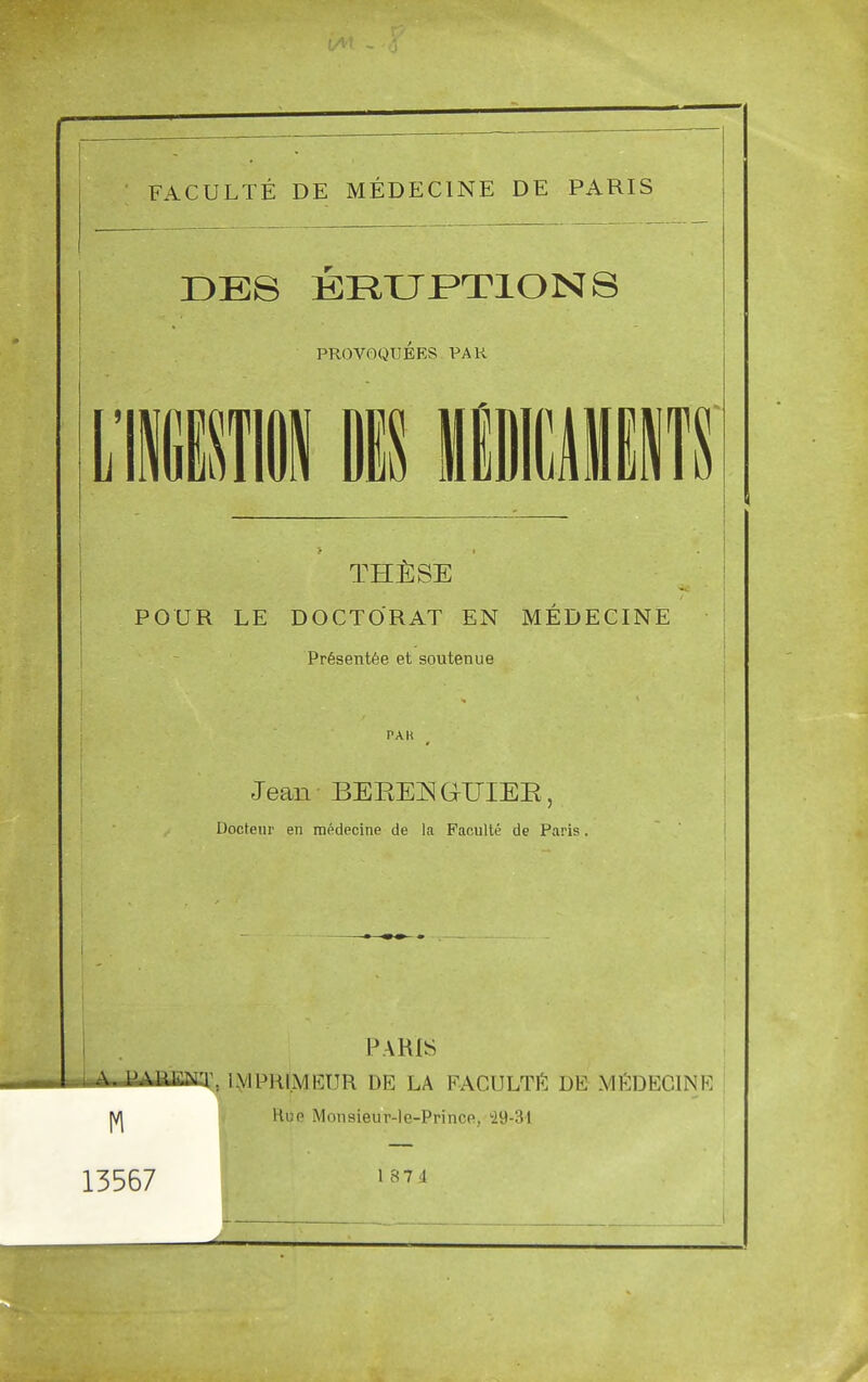 FACULTE DE MEDECINE DE PARIS DE8 ERUPTIONS PROVOQUEES PAR POUR LE DOCTORAT EN MEDECINE Pr6sent6e et soutenue PAK Jean BEKEiN GrUIEE Docteur en medecine tie la Faculte de Paris Paris A. i'AIUCNT. IMPKLYIKPR DE LA FACULTY DE MEDECINE m flue Monsieur-le-Prinoe, 29-34 13567