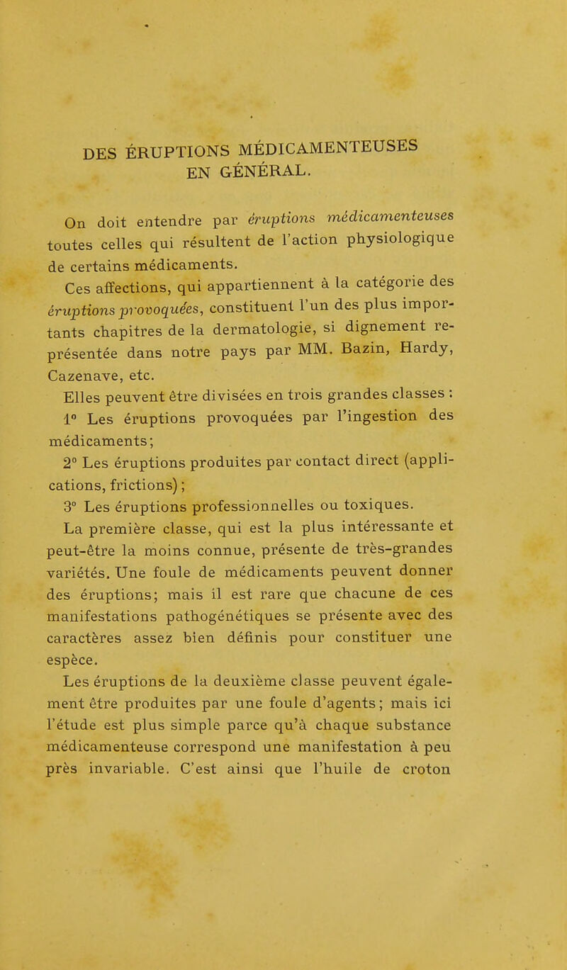 DES ERUPTIONS MEDICAMENTEUSES EN GENERAL. On doit entendre par eruptions medicamenteuses toutes celles qui resultent de Faction physiologique de certains medicaments. Ces affections, qui appartiennent a la categorie des eruptionsprovoquees, constituent l'un des plus impor- tants chapitres de la dermatologie, si dignement re- presentee dans notre pays par MM. Bazin, Hardy, Cazenave, etc. Elles peuvent etre divisees en trois grandes classes : 1° Les eruptions provoquees par l'ingestion des medicaments; 2° Les eruptions produites par contact direct (appli- cations, frictions); 3° Les eruptions professionnelles ou toxiques. La premiere classe, qui est la plus interessante et peut-etre la moins connue, presente de tres-grandes varietes. Une foule de medicaments peuvent donner des eruptions; mais il est rare que chacune de ces manifestations pathogenetiques se presente avec des caracteres assez bien definis pour constituer une espece. Les eruptions de la deuxieme classe peuvent egale- ment etre produites par une foule d'agents; mais ici l'etude est plus simple parce qu'a chaque substance medicamenteuse correspond une manifestation a peu pres invariable. C'est ainsi que l'huile de croton