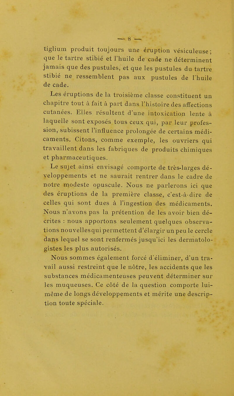 tiglium produit toujours une eruption vesiculeuse; que le tartre stibie et l'huile de cade ne determinent jamais que des pustules, et que les pustules du tartre stibie ne ressemblent pas aux pustules de Thuile de cade. Les eruptions de la troisieme classe constituent un chapitre tout a fait a part dans l'histoire des affections cutanees. EUes resultent d'une intoxication lente a laquelle sont exposes tous ceux qui, par leur profes- sion, subissent l'influence prolongee de certains medi- caments. Citons, comme exemple, les ouvriers qui travaillent dans les fabriques de produits chimiques et pharmaceutiques. Le sujet ainsi envisage comporte de tres-larges de- veloppements et ne saurait rentrer dans le cadre de notre modeste opuscule. Nous ne parlerons ici que des eruptions de la premiere classe, c'est-a dire de celles qui sont dues a l'ingestion des medicaments. Nous n'avons pas la pretention de les avoir bien de- crites : nous apportons seulement quelques observa- tions nouvellesquipermettent d'elargir unpeu le cercle dans lequel se sont renfermes jusqu'ici les dermatolo- gistes les plus autorises. Nous sommes egalement force d'eliminer, d'un tra- vail aussi restreint que le notre, les accidents que les substances medicamenteuses peuvent determiner sur les muqueuses. Ce cote de la question comporte lui- meme de longs developpements et merite une descrip- tion toute speciale.