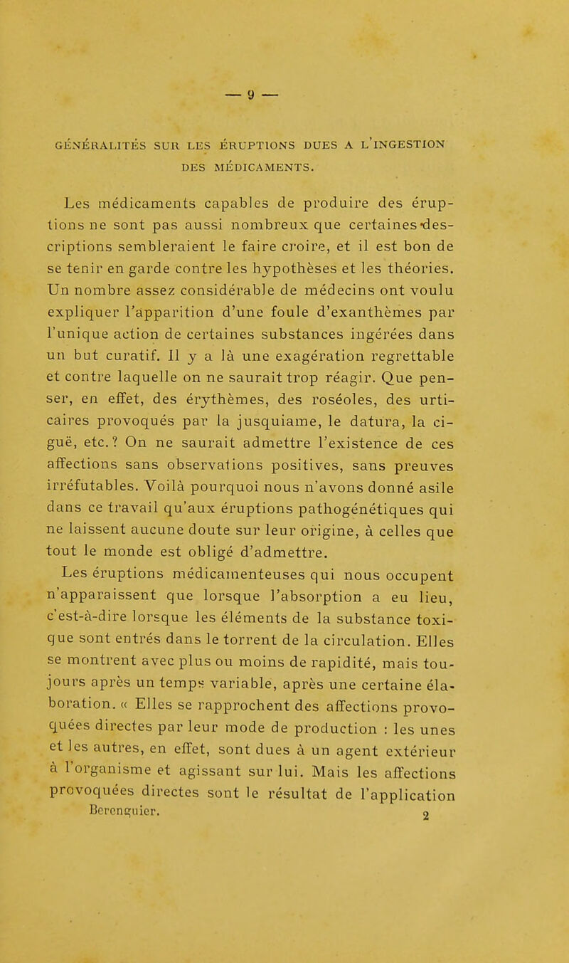 GENERALITIES SUll LES ERUPTIONS DUES A L'lNGESTION DES MEDICAMENTS. Les medicaments capables de produire des erup- tions ne sont pas aussi nombreux que certaines-des- criptions sembleraient le faire croire, et il est bon de se tenir en garde contre les hypotheses et les theories. Un nombre assez considerable de medecins ont voulu expliquer l'apparition d'une foule d'exanthemes par l'unique action de certaines substances ingerees dans un but curatif. 11 y a la une exageration regrettable et contre laquelle on ne saurait trop reagir. Que pen- ser, en effet, des erythemes, des roseoles, des urti- caires provoques par la jusquiame, le datura, la ci- gue, etc.? On ne saurait admettre l'existence de ces affections sans observations positives, sans preuves irrefutables. Voila pourquoi nous n'avons donne asile dans ce travail qu'aux eruptions pathogenetiques qui ne laissent aucune doute sur leur origine, a celles que tout le monde est oblige d'admettre. Les eruptions medicamenteuses qui nous occupent n'apparaissent que lorsque 1'absorption a eu lieu, c'est-a-dire lorsque les elements de la substance toxi- que sont entres dans le torrent de la circulation. Elles se montrent avec plus ou moins de rapidite, mais tou- jours apres un temps variable, apres une certaine ela- boration. « Elles se rapprochent des affections provo- quees directes par leur mode de production : les unes et les autres, en effet, sont dues a un agent exterieur a l'organisme et agissant sur lui. Mais les affections provoquees directes sont le resultat de l'application Bcrenquier. 2