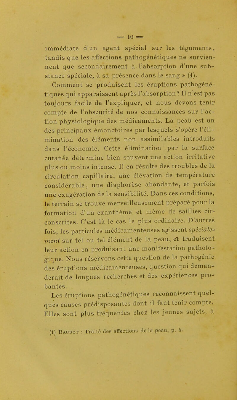 immediate d'un agent special sur les teguments, tandis que les affections pathogenetiques ne survien- nent que secondairement a l'absorption d'une sub- stance speciale, a sa presence dans le sang » (1). Comment se produisent les eruptions pathogene- tiques qui apparaissent apres l'absorption ? II n'est pas toujours facile de l'expliquer, et nous devons tenir compte de l'obscurite de nos connaissances sur Tac- tion physiologique des medicaments. La peau est un des principaux emonctoires par lesquels s'opere Teli- mination des elements non assimilables introduits dans l'economie. Cette elimination par la surface cutanee determine bien souvent une action irritative plus ou moins intense. II en resulte des troubles de la circulation capillaire, une elevation de temperature considerable, une diaphorese abondante, et parfois une exageration de la sensibilite. Dans ces conditions, le terrain se trouve merveilleusement prepare pour la formation d'un exantheme et meme de saillies cir- conscrites. C'est la le cas le plus ordinaire. D'autres fois, les particules medicamenteuses agissent speciale- ment sur tel ou tel element de la peau, et truduisent leur action en produisant une manifestation patholo- gique. Nous reservons cette question de la pathogenie des eruptions medicamenteuses, question qui deman- derait de longues recherches et des experiences pro- bantes. Les eruptions pathogenetiques reconnaissent quel- ques causes predisposantes dont il faut tenir compte. Elles sont plus frequetites chez les jeunes sujets, a (1) Baudot : Traite des affections de la peau, p. 4.