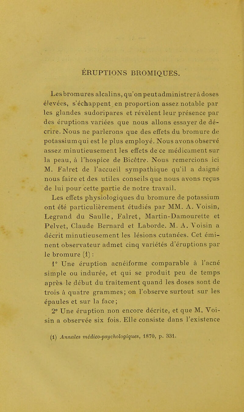 ERUPTIONS BROMTQUES. Lesbromures alcalins, qu'onpeutadministreradoses eJevees, s'echappent en proportion assez notable par les glandes sudoripares et revelent leur presence par des eruptions variees que nous allons essayer de de- crire. Nous ne parlerons que des effets du bromure de potassium qui est le plus employe. Nous avons observe assez minutieusement les effets de ce medicament sur la peau, a l'hospice de Bicetre. Nous remercions ici M. Falret de l'accueil sympathique qu'il a daigne nous faire et des utiles conseils que nous avons recus de lui pour cette partie de notre travail. Les effets physiologiques du bromure de potassium ont ete particulierement etudies par MM. A. Voisin, Legrand du Saulle, Falret, Martin-Damourette et Pelvet, Claude Bernard et Laborde. M. A. Voisin a decrit minutieusement les lesions cutanees. Cet emi- nent observateur admet cinq varietes d'eruptions par le bromure (1): 1° Une eruption acneiforme comparable a l'acne simple ou induree, et qui se produit peu de temps apres le debut du t'raitement quand les doses sont de trois a quatre grammes; on l'observe surtout sur les epaules et sur la face; 2° Une eruption non encore decrite, et que M. Voi- sin a observee six fois. Elle consiste dans l'exislence (1) Annates medico-psychologiques, 1870, p. 331.