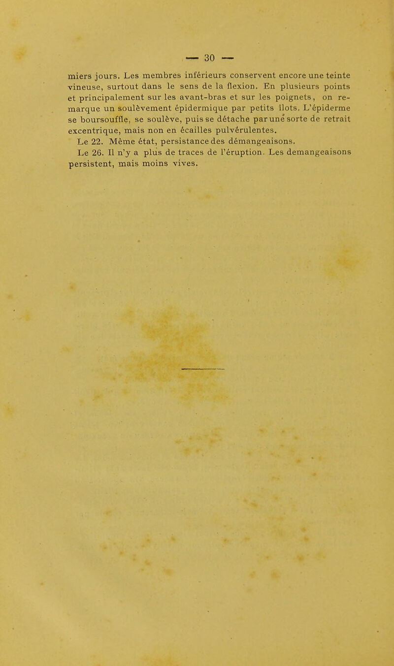 miers jours. Les membres inferieurs conservent encore une teinte vineuse, surtout dans le sens de la flexion. En plusieurs points et principalement sur les avant-bras et sur les poignets, on re- marque un soulevement epidermique par petits ilots. L'epiderme se boursouffle, se souleve, puisse detache parunesorte de retrait excentrique, mais non en ecailles pulverulentes. Le 22. Meme etat, persistance des demangeaisons. Le 26. II n'y a plus de traces de l'eruption. Les demangeaisons persistent, mais moins vives.