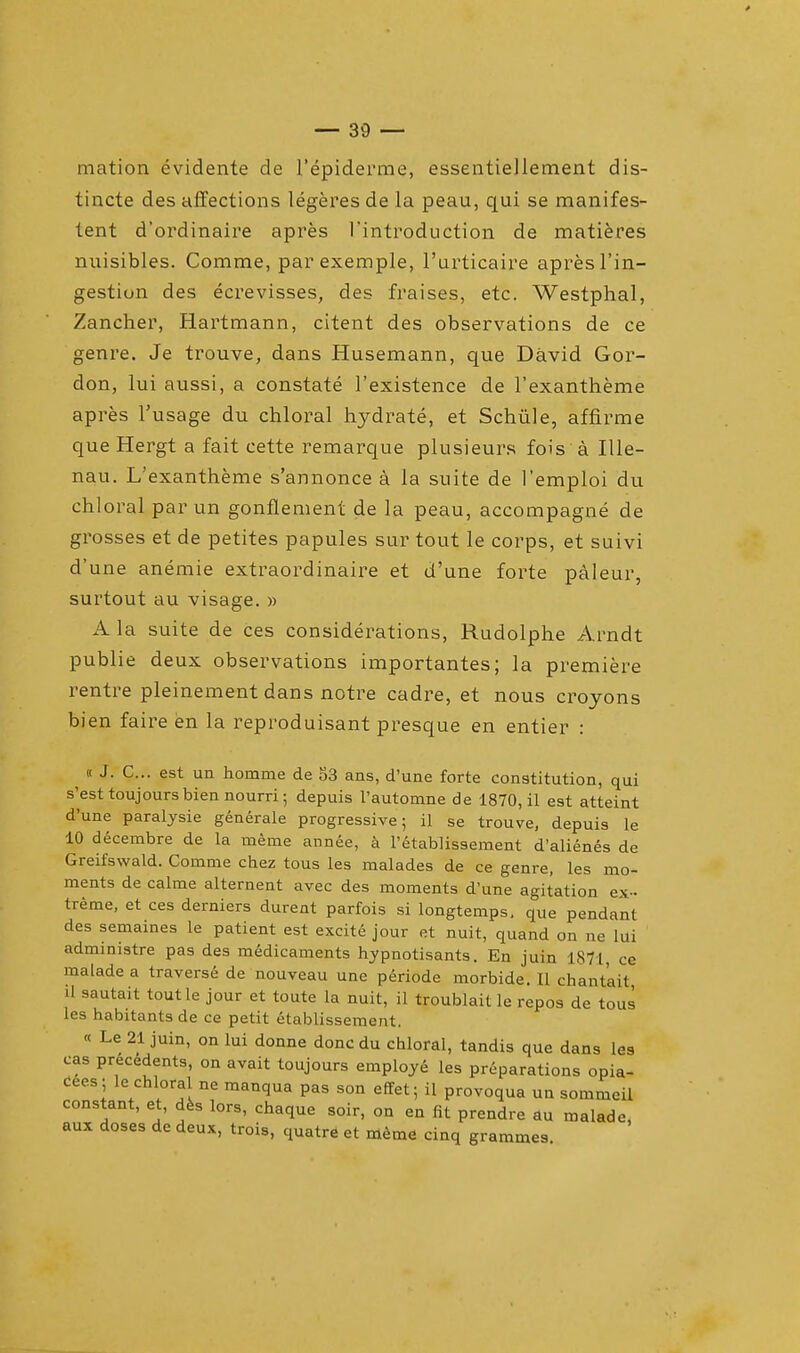 mation evidente cle l'epiderme, essentiellement dis- tincte des affections legeres de la peau, qui se manifes- lent d'ordinaire apres 1'introduction de matieres nuisibles. Comme, par exemple, l'urticaire apres l'in- gestion des ecrevisses, des fraises, etc. Westplial, Zancher, Hartmann, citent des observations de ce genre. Je trouve, dans Husemann, que David Gor- don, lui aussi, a constate l'existence de l'exantheme apres l'usage du chloral hydrate, et Schiile, affirme que Hergt a fait cette remarque plusieurs fois a Ille- nau. L'exantheme s'annonce a la suite de l'emploi du chloral par un gonflement de la peau, accompagne de grosses et de petites papules sur tout le corps, et suivi d'une anemie extraordinaire et d'une forte paleur, surtout au visage. » A la suite de ces considerations, Rudolphe Arndt publie deux observations importantes; la premiere rentre pleinement dans notre cadre, et nous croyons bien faire en la reproduisant presque en entier : « J. C... est un homme de S3 ans, d'une forte constitution, qui s'esttoujours bien nourri; depuis l'automne de 1870, il est atteint d'une paralysie generale progressive; il se trouve, depuis le 10 decembre de la meme annee, a l'etablissement d'alienes de Greifswald. Comme chez tous les malades de ce genre, les mo- ments de calme alternent avec des moments d'une agitation ex- treme, et ces derniers durent parfois si longtemps. que pendant des semaines le patient est excite jour et nuit, quand on ne lui administre pas des medicaments hypnotisants. En juin 1871 ce malade a traverse de nouveau une periode morbide. II chantait 11 sautait toutle jour et toute la nuit, il troublait le repos de tous les habitants de ce petit etablissement. « Le 21 juin, on lui donne done du chloral, tandis que dans les cas precedents, on avait toujours employe les preparations opia- cees; le chloral ne manqua pas son effet; il provoqua un sommeil constant, et, des lors, chaque soir, on en fit prendre au malade, aux doses de deux, trois, quatre et meme cinq grammes