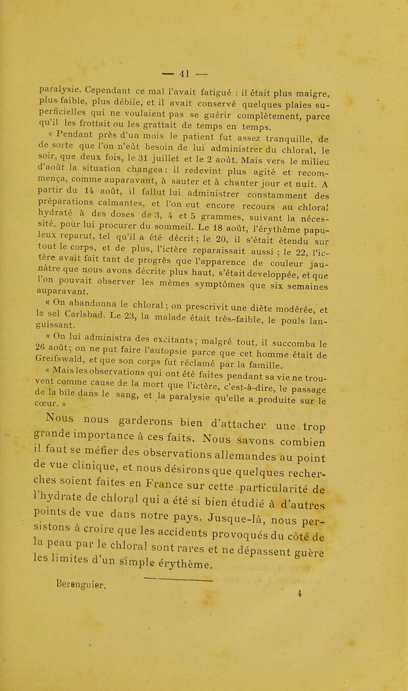 paralysie. Cependant ce mal l'avait fatigue : il etait plus maigre, plus faible, plus debile, et il avait conserved quelques plaies su- perficielles qui ne voulaient pas se guerir complement, parce qu il les frottait ou les grattait de temps en temps. « Pendant pres d'un mois le patient fut assez t'ranquille de de sorte que Ion n'eut besoin de lui administrer du chloral le soir, que deux fois, le 31 juillet et le 2 aout. Mais vers le milieu d aout la situation changea; il redevint plus agite et recom- menga, comme auparavant, a sauter et a chanter jour et nuit A parhr du 14 aout, il fallut lui administrer constamment des preparations calmantes, et Ton eut encore recours au chloral hydrate a des doses de 3, 4 et 5 grammes, suivant la neces- site, pour lui procurer du sommeil. Le 18 aout, l'erytheme papu- leux reparut, tel qu'il a ete decrit; le 20, il s'etait etendu sur tout le corps, et de plus, l'ictere reparaissait aussi : le 22 1'ic- tere avait fait tant de progres que l'apparence de couleur ' jau- natre que nous avons decrite plus haut, s'etait developpee, et que LTaravYnT* ^ SymPt6mes *™ si* emaines u^f^T? 16 CM°ral; °n Presc^itune diete moderee, et guissant 3' 13 malade ** le pouls lan- teSs 'l ♦ P  aUt°PSie ParCe 1Ue Cet homme ^tait de GreifWa Id, et que son corps fut reclame par la famille. « Mais les observations qui ont ete faites pendant sa vie ne trou- vent comme cause de la mort que l'ictere, e'est-a-dire le passage de la bUe dans le sang, et la paralysie qu'elle a prodilte sur Nous nous garderons bien detacher une trop grande importance a ces faits. Nous savons combien il faut se metier des observations allemandes au point de vue clinique, et nous desirous que quelques recher- ches soient faites en France sur cette particularity de 1 hydrate de chloral qui a ete si bien etudie a d'autres points de vue dans notre pays. Jusque-la, nous per- sons a croire que les accidents provoques du cote de a peau par le chloral sont rares et ne depassent guere les l.m.tes d'un simple erytheme. Berenguier,