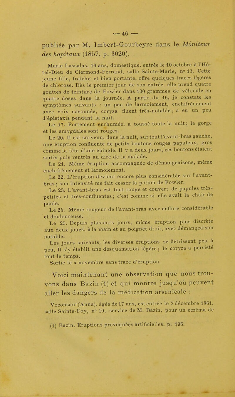 publiee par M. Imbert-Gourbeyre dans le Moniteur des hopitaux (1857, p. 3020). Marie Lassalas, 16 ans, domestique, entree le 10 octobre a l'Ho- tel-Dieu de Clermond-Ferrand, salle Sainte-Marie, n° 13. Cette jeune fille, fraiche et bien portante, offre quelques traces legeres de chlorose. Des le premier jour de son entree, elle prend quatre gouttes de teinture de Fowler dans 100 grammes de vehicule en quatre doses dans la journee. A partir du 16, je constate les symptomes suivants : un peu de larmoiement, enchifrenement avec voix nasonnee, coryza fluent tres-notable; a eu un peu d'epistaxis pendant la nuit. Le 17. Fortement enrhumee, a tousse toute la nuit; la gorge et les amygdales sont rouges. Le 20. II est survenu, dans la nuit, sur tout l'avant-bras gauche, une eruption confluente de petits boutons rouges papuleux, gros commela tete d'une epingle. II y a deux jours, ces boutons etaient sortis puis rentres au dire de la malade. Le 21. Meme eruption accompagnee de demangeaisons, meme enchifrenement et larmoiement. Le 22. L'eruption devient encore plus considerable sur l'avant- bras ; son intensity me fait cesser la potion de Fowler. Le 23. L'avant-bras est tout rouge et couvert de papules tres- petites et tres-confluentes; c'est comme si elle avait la chair de poule. Le 24. Meme rougeur de l'avant-bras avec enflure considerable et douloureuse. Le 25. Depuis plusieurs jours, meme eruption plus discrete aux deux joues, a la main et au poignet droit, avec demangeaison notable. Les jours suivants, les diverses eruptions se fletrissent peu a peu. II s'y etablit une desquamation legere; le coryza a persiste tout le temps. Sortie le 4 novembre sans trace d'eruption. Voici maintenant une observation que nous trou- vons dans Bazin (1) et qui montre jusqu'ou peuvent aller les dangers de la medication arsenicale : Voconsant(Anna), agee del7 ans, est entree le 2 decembre 1861, salle Sainte-Foy, n° 10, service de M. Razin, pour un eczema de (1) Bazin. Eruptions provoquees artificielles, p. 196.