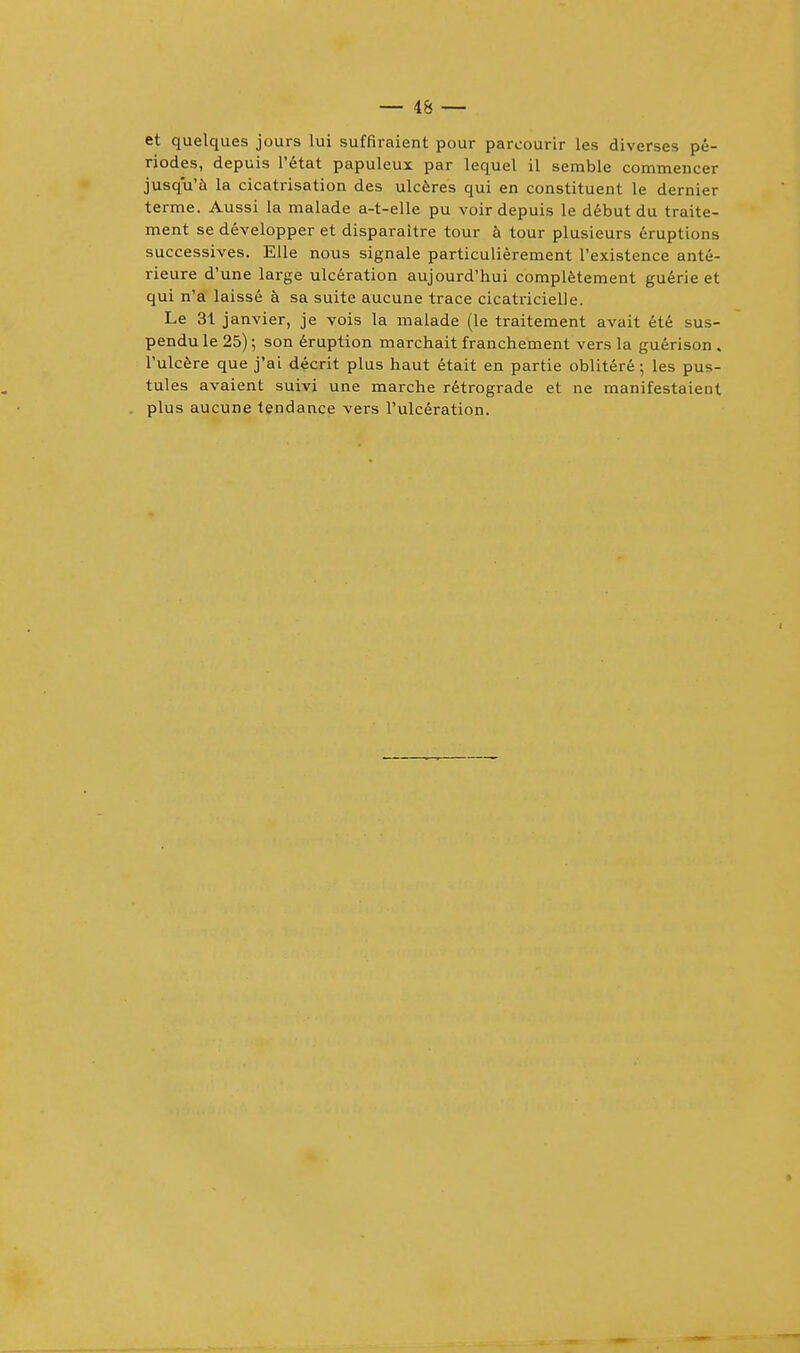 et quelques jours lui suffiraient pour parcourir les diverses pe- riodes, depuis l'etat papuleux par lequel il semble commencer jusqu'a la cicatrisation des ulceres qui en constituent le dernier terme. Aussi la malade a-t-elle pu voir depuis le debut du traite- ment se developper et disparaitre tour a tour plusieurs eruptions successives. Elle nous signale particulierement l'existence ante- rieure d'une large ulceration aujourd'hui completement guerie et qui n'a laisse a sa suite aucune trace cicatricielle. Le 31 janvier, je vois la malade (le traitement avait ete sus- pendu le 25); son eruption marchait franchement vers la guerison . l'ulcere que j'ai decrit plus haut etait en partie oblitere; les pus- tules avaient suivi une marche retrograde et ne manifestaient plus aucune tendance vers l'ulceration.