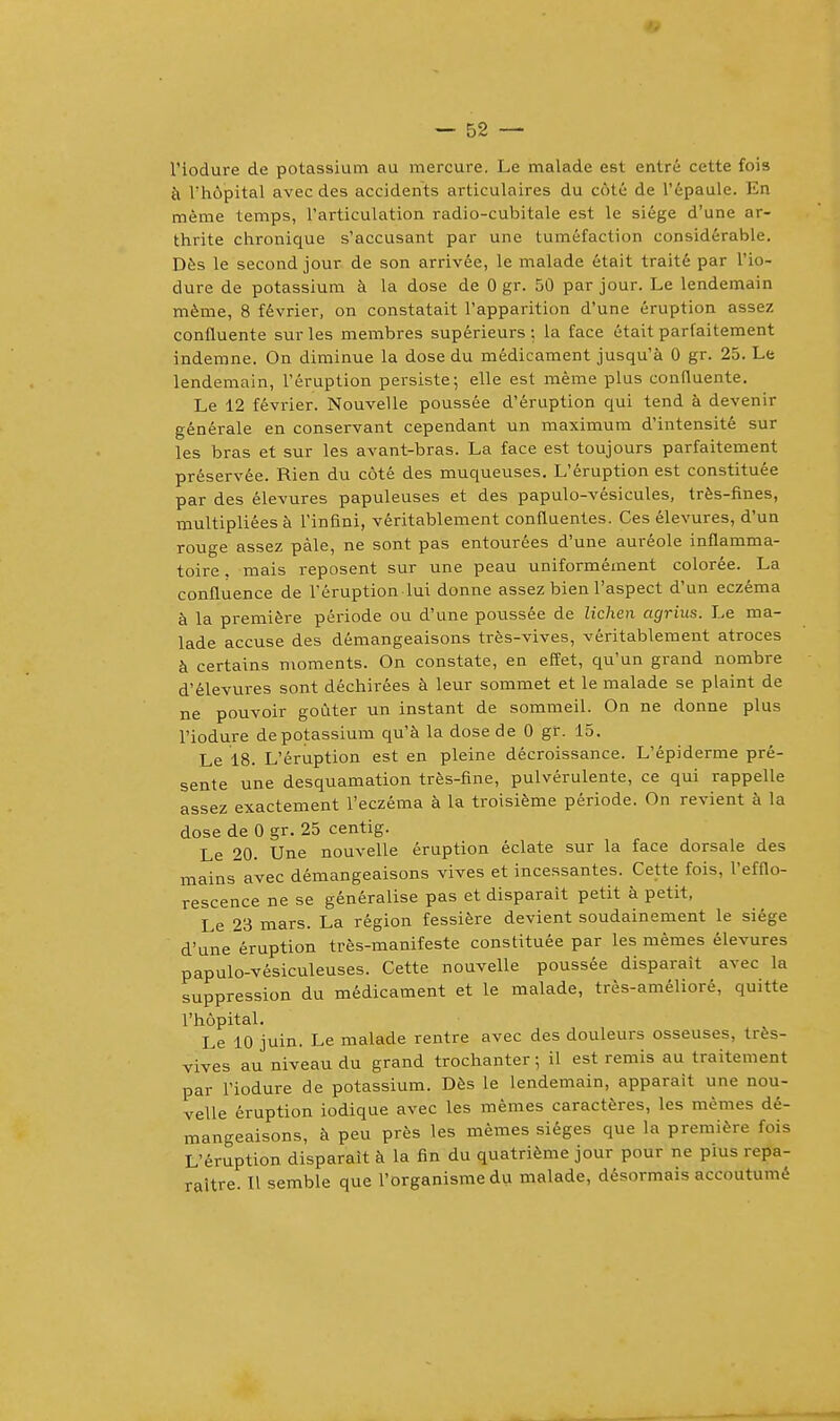 l'iodure de potassium au mercure. Le malade est entre cette fois a L'h&pital avec des accidents articulaires du cote de l'epaule. En meme temps, l'articulation radio-cubitale est le siege d'une ar- thrite chronique s'accusant par une tumefaction considerable. Des le second jour de son arrivee, le malade etait traite par l'io- dure de potassium a la dose de 0 gr. 50 par jour. Le lendemain meme, 8 fevrier, on constatait l'apparition d'une eruption assez confluente surles membres superieurs: la face etait parfaitement indemne. On diminue la dose du medicament jusqu'a 0 gr. 25. Le lendemain, 1'eruption persiste; elle est meme plus confluente. Le 12 fevrier. Nouvelle poussee d'eruption qui tend a devenir generale en conservant cependant un maximum d'intensite sur les bras et sur les avant-bras. La face est toujours parfaitement preservee. Rien du cote des muqueuses. L'eruption est constitute par des elevures papuleuses et des papulo-vesicules, tres-fines, multiplieesa l'infini, veritablement confluentes. Ces elevures, d'un rouge assez pale, ne sont pas entourees d'une aureole inflamma- toire, mais reposent sur une peau uniformement coloree. La confluence de l'eruption lui donne assez bien l'aspect d'un eczema a la premiere periode ou d'une poussee de Ziehen agrius. Le ma- lade accuse des demangeaisons tres-vives, veritablement atroces a certains moments. On constate, en effet, qu'un grand nombre d'elevures sont dechirees a leur sommet et le malade se plaint de ne pouvoir godter un instant de sommeil. On ne donne plus l'iodure de potassium qu'a la dose de 0 gr. 15. Le 18. L'eruption est en pleine decroissance. L'epiderme pre- sente une desquamation tres-fine, pulverulente, ce qui rappelle assez exactement l'eczema a la troisieme periode. On revient a la dose de 0 gr. 25 centig. Le 20. Une nouvelle eruption eclate sur la face dorsale des mains avec demangeaisons vives et incessantes. Cette fois, l'efflo- rescence ne se generalise pas et disparait petit h petit, Le 23 mars. La region fessiere devient soudainement le siege d'une eruption tres-manifeste constitute par les memes elevures papulo-vesiculeuses. Cette nouvelle poussee disparait avec la suppression du medicament et le malade, tres-ameliore, quitte l'hopital. Le 10 juin. Le malade rentre avec des douleurs osseuses, tres- vives au niveau du grand trochanter; il est remis au traitement par l'iodure de potassium. Des le lendemain, apparait une nou- velle eruption iodique avec les memes caracteres, les memes de- mangeaisons, a peu pres les memes sieges que la premiere fois L'eruption disparait a la fin du quatrieme jour pour ne puis rejJa- raltre. II semble que l'organisme du malade, desormais accoutume