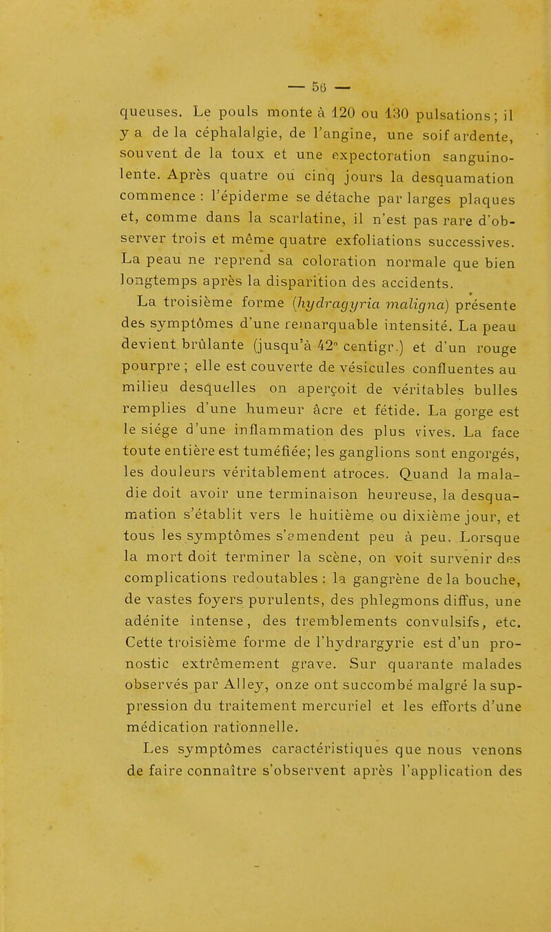 queuses. Le pouls monte a 120 ou 130 pulsations; il ya de la cephalalgie, de l'angine, une soifardente, souvetit de la toux et une expectoration sanguino- lente. Apres quatre ou cinq jours la desquamation commence : l'epiderme se detache par larges plaques et, comme dans la scarlatine, il n'est pas rare d'ob- server trois et meme quatre exfoliations successives. La peau ne reprend sa coloration normale que bien longtemps apres la dispari'tion des accidents. La troisieme forme (hyclragyria maligna) presente des sympt6mes d'une reinarquable intensite. La peau devient brulante (jusqu'a 42° centigr.) et d'un rouge pourpre ; elle est couverte de vesicules confluentes au milieu desquelles on apercoit de veritables bulles remplies d'une humeur acre et fetide. La gorge est le siege d'une inflammation des plus vdves. La face toute entiere est tumefiee; les ganglions sont engorges, les douleurs veritablement atroces. Quand la mala- die doit avoir une terminaison heureuse, la desqua- mation s'etablit vers le huitieme ou dixieme jour, et tous les symptomes s'amendent peu a peu. Lorsque la mort doit terminer la scene, on voit survenir des complications redoutables : la gangrene dela bouche, de vastes foyers purulents, des phlegmons diffus, une adenite intense, des tremblements convulsifs, etc. Cette troisieme forme de l'hydrargyrie est d'un pro- nostic extremement grave. Sur quarante malades observes par Alley, onze ont succombe malgre la sup- pression du traitement mercuriel et les efforts d'une medication rationnelle. Les symptomes caracteristiques que nous venons de faire connaitre s'observent apres l'application des