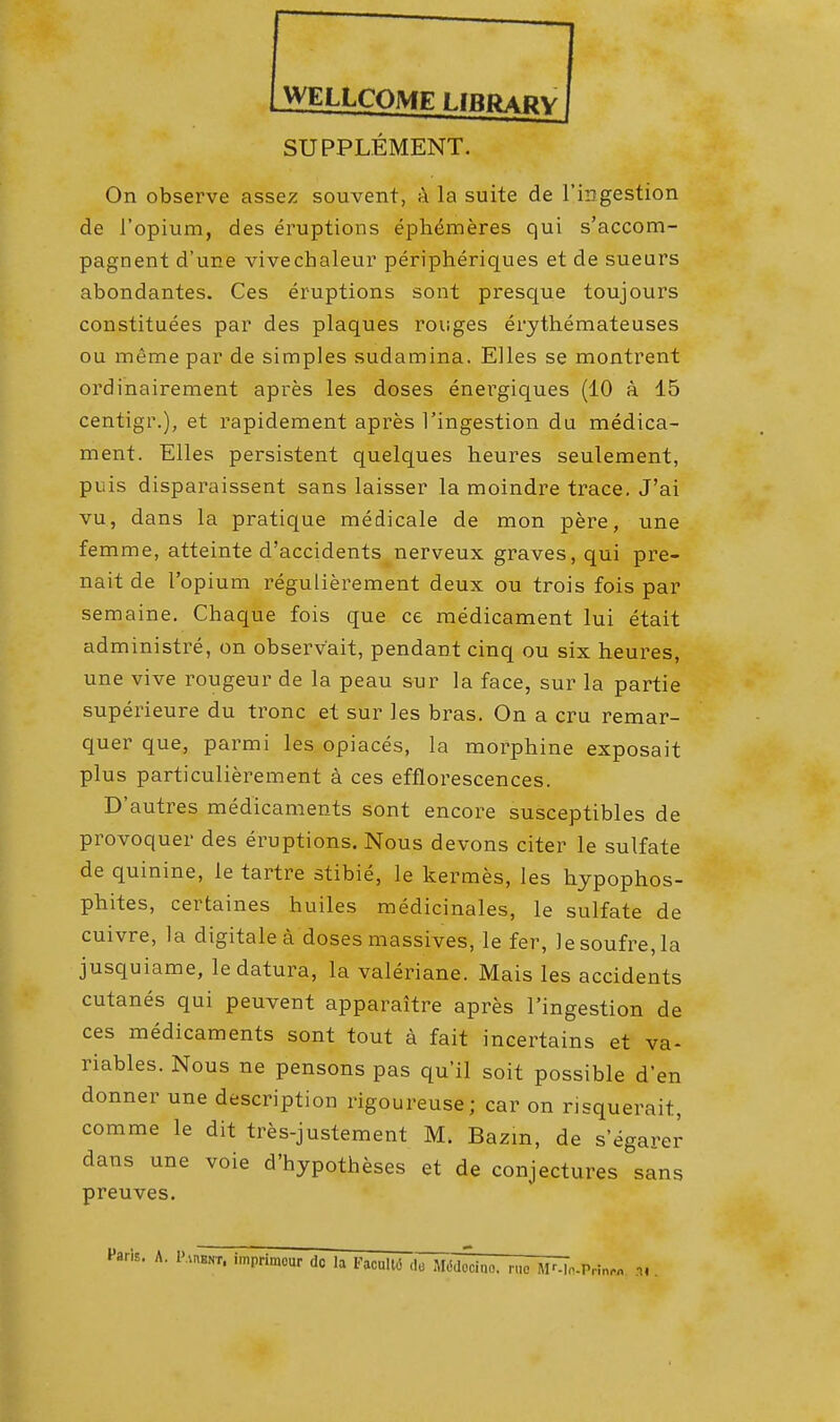 WELLCOME LfRPAPv SUPPLEMENT. On observe assez souvent, a la suite de l'ingestion de l'opium, des eruptions ephdmeres qui s'accom- pagnent d'une vivechaleur peripheriques et de sueurs abondantes. Ces eruptions sont presque toujours constitutes par des plaques rouges erythemateuses ou meme par de simples sudamina. Elles se montrent ordinairement apres les doses energiques (10 a 15 centigr.), et rapidement apres l'ingestion du medica- ment. Elles persistent quelques heures seulement, puis disparaissent sans laisser la moindre trace. J'ai vu, dans la pratique medicale de mon pere, une femme, atteinte d'accidents nerveux graves, qui pre- nait de l'opium regulierement deux ou trois fois par semaine. Chaque fois que ce medicament lui etait administre, on observ'ait, pendant cinq ou six heures, une vive rougeur de la peau sur la face, sur la partie superieure du tronc et sur les bras. On a cru remar- quer que, parmi les opiaces, la morphine exposait plus particulierement a ces efflorescences. D'autres medicaments sont encore susceptibles de provoquer des eruptions. Nous devons citer le sulfate de quinine, le tartre stibie, le kermes, les hypophos- phites, certaines huiles medicinales, le sulfate de cuivre, la digitalea doses massives, le fer, lesoufre,la jusquiame, le datura, la valeriane. Mais les accidents cutanes qui peuvent apparaitre apres l'ingestion de ces medicaments sont tout a fait incertains et va- riables. Nous ne pensons pas qu'il soit possible d'en donner une description rigoureuse; car on risquerait, comme le dit tres-justement M. Bazm, de s'egarer dans une voie d'hypotheses et de conjectures sans preuves. Paris. A. Paiunt, imprimour do la FaculW ,lu MWccino. I lie Mr-lcPrinrn .H .