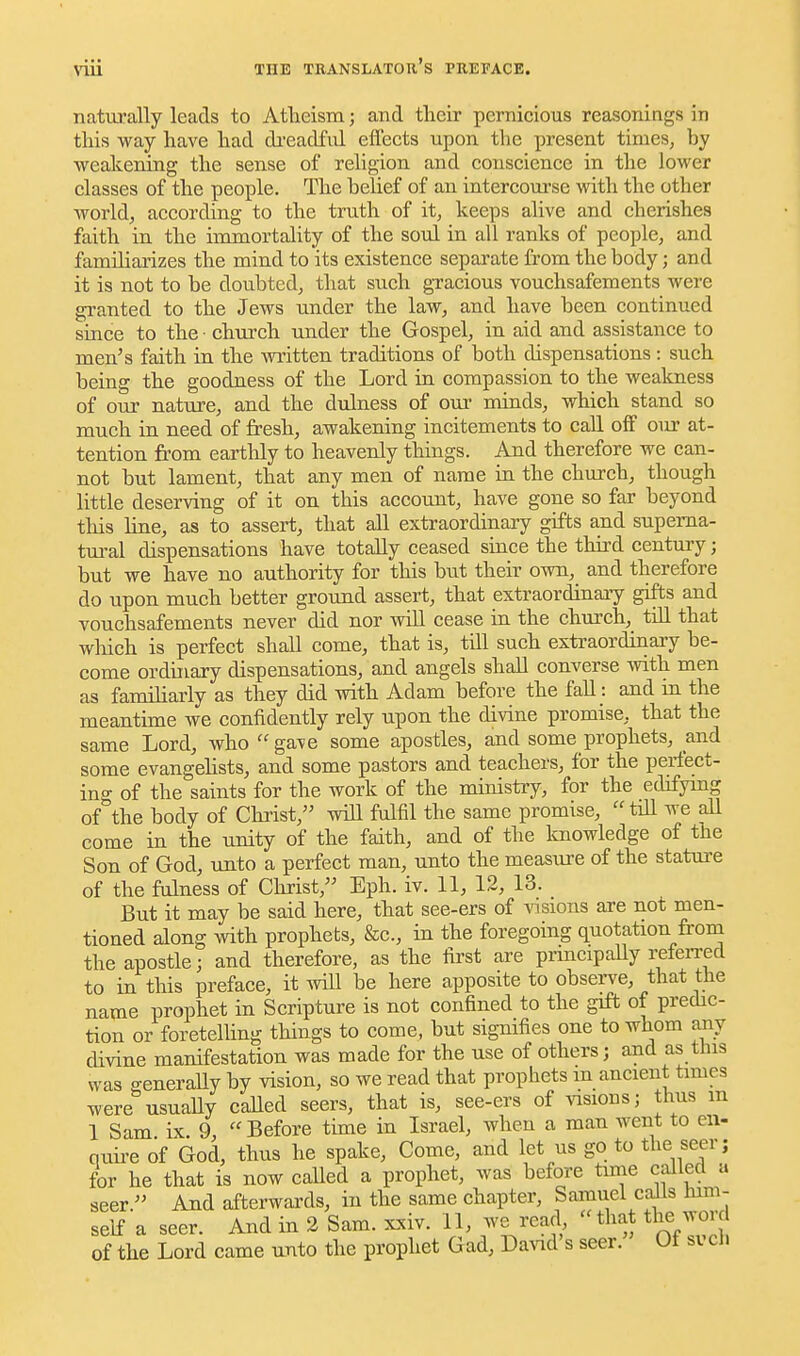 naturally leads to Atlieism; and their pernicious reasonings in this way have had di'eadful effects upon the present times, by weakening the sense of religion and conscience in the lower classes of the people. The belief of an intercoui-se with the other worlds according to the truth of it, keeps alive and cherishes faith in the immortality of the soul in all ranks of people, and familiarizes the mind to its existence separate from the body; and it is not to be doubted, that such gTacious vouchsafements were granted to the Jews under the law, and have been continued since to the • church under the Gospel, in aid and assistance to men's faith in the witten traditions of both dispensations : such being the goodness of the Lord in compassion to the weakness of our nature, and the dulness of our minds, which stand so much in need of fresh, awakening incitements to call off our at- tention from eartlily to heavenly things. And therefore we can- not but lament, that any men of name in the church, though little deserving of it on this account, have gone so far beyond this hne, as to assert, that all extraordinary gifts a.nd supema- tui-al dispensations have totally ceased since the third century; but we have no authority for this but their own, and therefore do upon much better ground assert, that extraordinary gifts and vouchsafements never did nor will cease in the church, till that which is perfect shall come, that is, till such extraordinai-y be- come ordinary dispensations, and angels shall converse with men as familiarly as they did with Adam before the fall: and m the meantime we confidently rely upon the divine promise, that the same Lord, who  gave some apostles, and some prophets, and some evangehsts, and some pastors and teachers, for the perfect- ing of the saints for the work of the ministi-y, for the edifying of the body of Christ, will fulfil the same promise, till we aU come in the unity of the faith, and of the knowledge of the Son of God, unto a perfect man, unto the measxire of the stature of the fulness of Christ, Eph. iv. 11, 12, 13. But it may be said here, that see-ers of \nsions are not men- tioned along with prophets, &c., in the foregoing quotation from the apostle; and therefore, as the first are pnncipaUy refeiTed to in this preface, it wiU be here apposite to obseiwe, that the name prophet in Scripture is not confined to the gift of predic- tion or foretelling things to come, but signifies one to whom any chvine manifestation was made for the use of others; and as this was generaUy by vision, so we read that prophets m ancient times were usuaUy called seers, that is, see-ers of visions; thus m 1 Sam ix 9  Before time in Israel, when a man went to en- quii-e of God, thus he spake, Come, and let us go to the seer; for he that is now caUed a prophet, was before time called a seer. And afterwards, in the same chapter, Samuel calls him- self a seer. And in 2 Sam. xxiv. 11, we read that the word of the Lord came unto the prophet Gad, David s seer. Ut svch