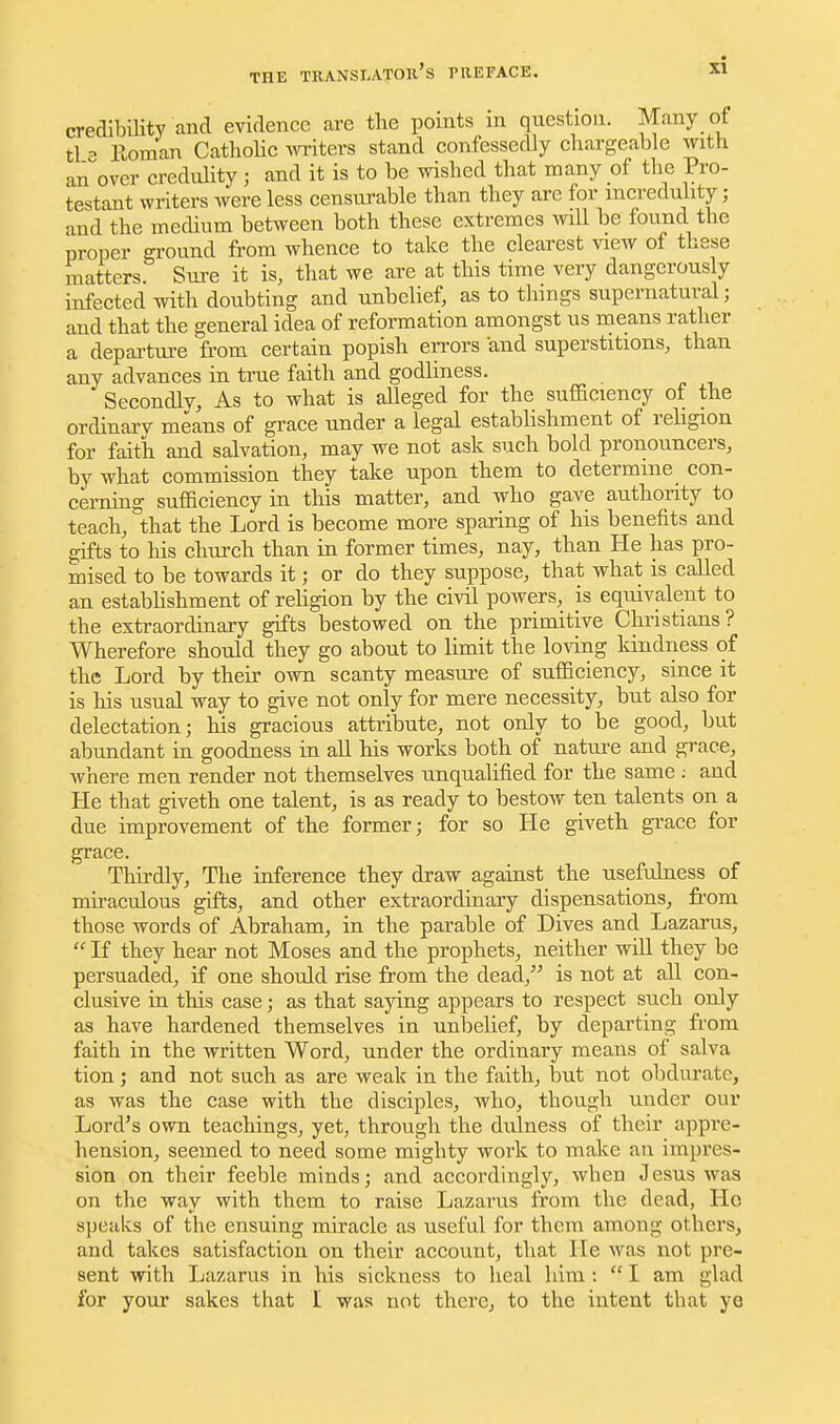 THE TRANSI.AT011 S niEFACE credibility and evidence are tlie points in question. Many of tl - Roman CathoHc witers stand confessedly chargeable with an^'over credulity; and it is to be wished that many of the Pro- testant writers were less censurable than they are for incredulity; and the mechum between both these extremes will be found the proper ground from whence to take the clearest view of these matters Sure it is, that we are at this time very dangerously infected with doubting and unbeUef, as to things supernatural; and that the general idea of reformation amongst us means rather a departui-e from certain popish eri'ors and superstitions, than any advances in true faith and godliness. Secondly, As to what is alleged for the sufiaciency of the ordinary means of grace under a legal estabhshment of religion for faith and salvation, may we not ask such bold pronouncers, by what commission they take upon them to determine con- cerning sufficiency in this matter, and who gave authority to teach, that the Lord is become more sparing of his benefits and gifts to his church than in former times, nay, than He has pro- mised to be towards it; or do they suppose, that what is called an estabhshment of religion by the civil powers, is equivalent to the extraordinary gifts bestowed on the primitive Christians? Wherefore should they go about to limit the loving kindness of the Lord by their own scanty measure of sufficiency, since it is his usual way to give not only for mere necessity, but also for delectation; his gracious attribute, not only to be good, but abundant in goodness in all his works both of nature and grace, where men render not themselves unqualified for the same ; and He that giveth one talent, is as ready to bestow ten talents on a due improvement of the former; for so He giveth grace for grace. Thirdly, The inference they draw against the usefulness of mii-aculous gifts, and other extraordinary dispensations, from those ATords of Abraham, in the parable of Dives and Lazarus,  If they hear not Moses and the prophets, neither will they be persuaded, if one should rise from the dead, is not at all con- clusive in this case; as that saying appears to respect such only as have hardened themselves in unljehef, by departing from faith in the written Word, under the ordinary means of salva tion ; and not such as are weak in the faith, but not obdurate, as was the case with the disciples, who, though under our Lord's own teachings, yet, through the dulness of their appre- hension, seemed to need some mighty work to make an impres- sion on their feeble minds; and accordingly, when Jesus was on the way with them to raise Lazarus from the dead, He speaks of the ensuing miracle as useful for them among others, and takes satisfaction on their account, that He was not pre- sent vrith Lazarus in his sickness to heal him ;  I am glad for your sakes that I was not there, to the intent that ye