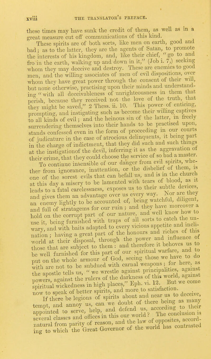 these times may liave sunk the credit of them, as well as in a great measm'e cut oft communications of this kind. These spirits are of both sorts, Hke men on earth, good and bad; as to the latter, they are the agents of Satan, to promote the interests of his kingdom, and, like their chief, go to and fro in the earth, walking up and down in it, (Job i. 7,) seeking Avhom they may deceive and destroy. These are enemies to good men, and the willing associates of men of evil dispositions, over whom thev have gi-eat power tlirough the consent of their wiU, but none otherwise, practising upon their minds and undcrstand- ino-with all deceivableness of unrighteousness m them that perish, because they received not the love of the truth, that they might be saved, 2 Thess. ii. 10. This power of enticmg, prompting, and instigating such ashecome their Avdhng captives to all kinds of evil; and the heinous sin of the latter, in freely surrendering themselves into theii' hands to be practised upon, stands confessed even in the form of proceeding m our com-ts of iudicature in the case of atrocious dehnquents, it being part in the charge of indictment, that they did such and such thmgs at the instigationof the deril, inferring it as the aggravation of their crime, that they could choose the service of so bad a master. To continue insensible of oui' danger from evil spu-its, whe- ther from ignorance, inattention, or the disbehef of them, is one of the sorest evils that can befall us, and is m he ehui-ch at this day a misery to be lamented with tears of blood as it leads to a fatal carelessness, exposes us to their subtle devices and gives them an advantage over us every way ISj a e they an enemy lightly to be accounted ot, bemg watchful, dihgent, and full Jf stratagems for oiu- ruin ,• and they ^-ve moi.o.^r a hold on the corrupt part of our nature, and well know how to use it! being furnished with traps of all sorts to catch the un- wary, and with baits adapted to every vicious appetite and inch- nation • having a great part of the honom-s and riches of this Torld ^t theii^dis^posal, through the power and influence of ZlettLre sub/ect to them : and therefore it behoves us to be weU fornished for this part of oui' spmtual warfare, and to put on the whole armour of God, seeing those we have to do Sith are not to be subdued with carnal weapons ; for here, as The aSe tells us,  we wrestle against principahties agamst wpv^ nlinst the rulers of the darkness of this world, agamst ^ll^ktd^ers ifhigh places, Eph vi. 12.^^ B^^^^ .^e come --^Z^^ T^^^^^^- deceive. several classes ana omces m uux. -• • accord-