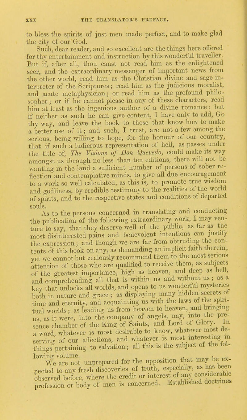 to bless tlie spirits of just men made perfect, and to make glad the citj' of our God. Such, dear reader, and so excellent are the things here oiFered for thy entertainment and instruction hy this wonderful traveller. But if, after all, thou canst not read him as the enlightened seer, and the extraordinary messenger of important news from the other world, read him as the Christian divine and sage in- terpreter of the Scriptures; read liim as the judicious moralist, and acute metaphysician; or read him as the profound philo- sopher ; or if he cannot please in any of these characters, read him at least as the ingenious author of a divine romance : but if neither as such he can give content, I have only to add. Go thy way, and leave the book to those that Imow how to make a better use of it; and such, I trust, are not a few among the serious, being willing to hope, for the honour of our country, that if such a ludicrous representation of hell, as passes under the title of. The Visions of Don Quevedo, could make its way amongst us through no less than ten editions, there will not be wanting in the land a sufladent number of persons of sober re- flection and contemplative minds, to give all due encouragement to a work so well calculated, as this is, to promote true wisdom and godliness, by credible testimony to the reahties of the world of spirits, and to the respective states and conditions of departed souls. . As to the persons concerned in translating and conductmg the publication of the following extraordinary work, I may ven- ture to say, that thev deserve weH of the pubUc, as far as the most disinterested pidns and benevolent intentions can justify the expression; and though we are far from obtradmg the con- tents of this book on any, as demanding an implicit faith therein, yet we cannot but zealously recommend them to the most senous attention of those who are quahfied to receive them as subjects of the greatest importance, high as heaven, and deep as heU, and comprehending all that is within ns and without us; as a key that unlocks all worlds, and opens to us wondei-ful mysteries both in nature and gi'ace; as displaying many hidden secrets ot time and eternity, and acquainting us with the laws of the spiri- tual worlds; as leading us from heaven to heaven, and bnngmg us, as it were, into the company of angels, nay, into the pre- sence chamber of the King of Saints, and Lord of Glory, in a word, whatever is most desirable to know, whatever most de- serving of our afi-ections, and whatever is most interesting m things pertaining to salvation; all this is the subject of the tol- lowing volume. . . •, We are not unprepared for the opposition that may be ex- pected to any fresh discoveries of truth, especially, as has been observed befLe, where the credit or ^^^f ^«!.f fJl^^J^^^^^^^^ profession or body of men is concerned. Estabhshed doctrines