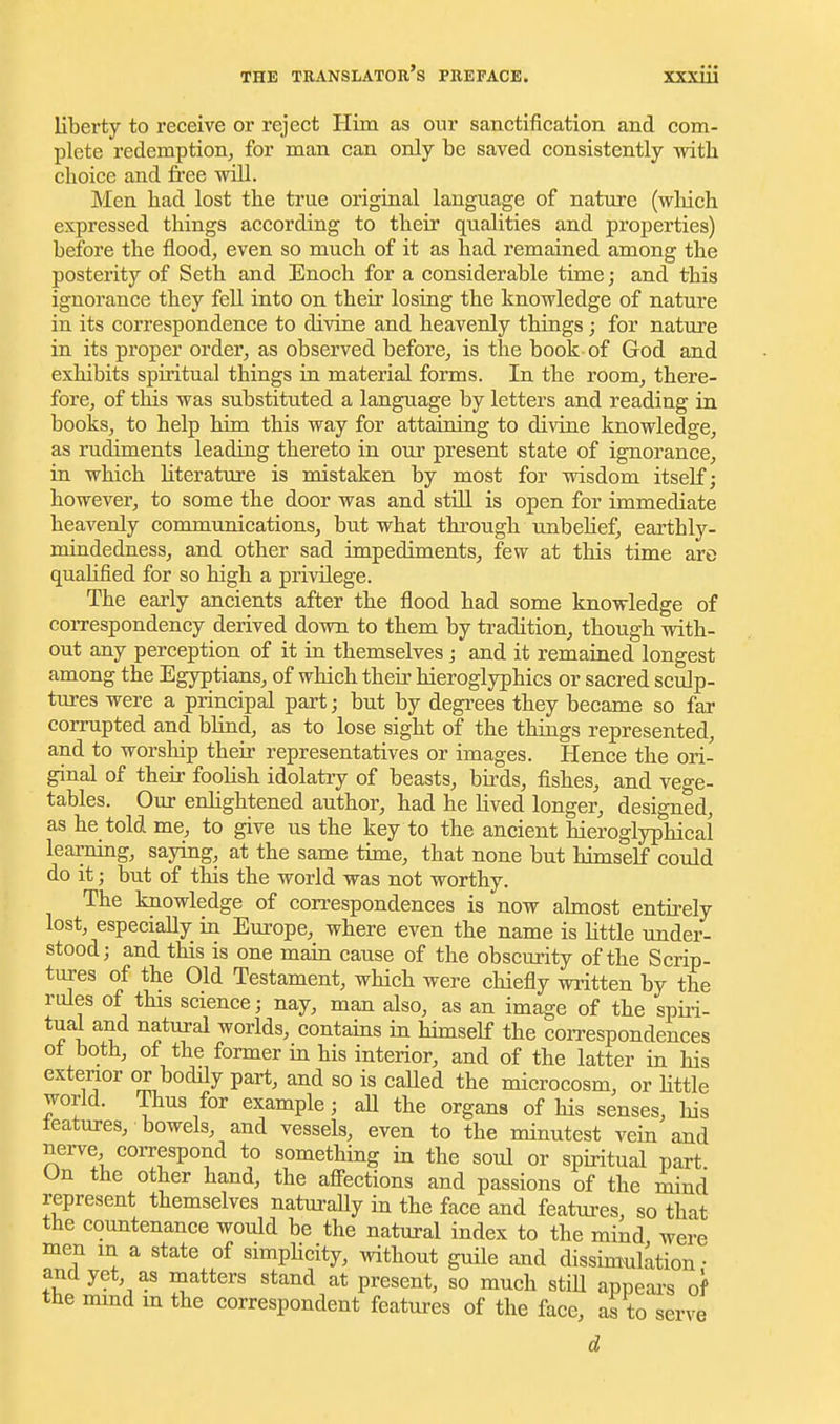 liberty to receive or reject Him as our sanctification and com- plete redemption^, for man can only be saved consistently with choice and free will. Men had lost the true original language of nature (wliich expressed things according to their qualities and properties) before the flood, even so much of it as had remained among the posterity of Seth and Enoch for a considerable time; and this ignorance they fell into on their losing the knowledge of nature in its correspondence to divine and heavenly things; for nature in its proper order, as observed before, is the book of God and exhibits spiritual things in material forms. In the room, there- fore, of this was substituted a language by letters and reading in books, to help him this way for attaining to divine knowledge, as rudiments leading thereto in our present state of ignorance, in which literature is mistaken by most for wisdom itself; however, to some the door was and still is open for immediate heavenly communications, hut what through unbehef, earthly- mindedness, and other sad impediments, few at tliis time are quahfied for so high a privilege. The early ancients after the flood had some knowledge of correspondency derived down to them by tradition, though with- out any perception of it in themselves j and it remained longest among the Egyptians, of which their hieroglyphics or sacred sculp- tures were a principal part; but by degrees they became so far corrupted and blind, as to lose sight of the things represented, and to worship their representatives or images. Hence the ori- ginal of their fooHsh idolatry of beasts, birds, fishes, and vege- tables. Our enlightened author, had he lived longer, designed, as he told me, to give us the key to the ancient hieroglyphical learning, saying, at the same time, that none but himself could do it; but of this the world was not worthy. The knowledge of correspondences is now almost entirely lost, especially in Europe, where even the name is little under- stood; and this is one main cause of the obscurity of the Scrip- tures of the Old Testament, which were chiefly written by the rules of this science; nay, man also, as an image of the spiii- tual and natural worlds, contains in hhnself the correspondences ot both, of the former in his interior, and of the latter in his exterior or bodily part, and so is caUed the microcosm, or Httle world. Thus for example; all the organs of his senses, his teatures, bowels, and vessels, even to the minutest vein and nerve correspond to something in the soul or spiritual part On the other hand, the afi-ections and passions of the mind represent themselves naturaUy in the face and features, so that the countenance would be the natural index to the mind were men in a state of simpHcity, without guile and dissimulation • and yet, as matters stand at present, so much stiU appears of the mmd m the correspondent features of the face, as to serve