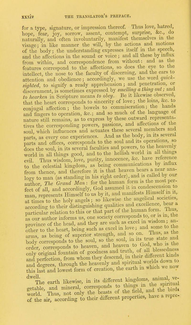 for a type, signature, or impression tliereof. Thus love, hatred, hope, fear, joy, sorrow, assent, contempt, surprise, &c., do naturally, and often involuntarily, manifest themselves m the visage; in like manner the wiU, by the actions and motions of the body; the understanding expresses itself in the speech, and the affections in the sound or voice; and all these by influx from within, and correspondence from without: and as the features correspond to the affections, so does the eye to the intellect, the nose to the faculty of discerning, and the ears to attention and obedience; accordingly, we use the word qmck- sighted, to signify a ready apprehension; and penetration, or discernment, is sometimes expressed by smelling a thing out; and to hearken in Scripture means to obey. Be it hkewise observed, that the heart corresponds to sincerity of love; the loms, &c. to conjugal affection; the bowels to commiseration; the hands and fingers to operation, &c.; and so much of the language ot nature still remains, as to express by these outward representa- tives the corresponding powers, passions, and affections ot the soul which influences and actuates these several members and parts, as every one experiences. And as the body, m its several parts and oflaces, corresponds to the soul and its operations, so does the soul, in its several faculties and powers, to the heavenly world in aU tilings good, and to the helHsh world m all thmgs evil. Thus wisdom, love, purity, innocence, &c. have reference to the celestial kingdom, as being communications by influx from thence, and therefore it is that heaven bears a near ana- logy to man (as standing in his right order), and is caUedby our author. The Grand Man : for the human form is the most per- fect of aU, and accordingly, God assumed it m >^;le.^'^«^;f;'?^ |° man, represents Himself to us by it, and ^^^^^^^^Himself m it at tidies to the holy angels; so likewise ^l^^^^^g^^.^^^^^^f^^^' according to their distinguishing quahties and excellenee, be^ a particular relation to this or that part of the human form. Thus as our author informs us, one society corresponds to, or is m, the province of the head, and they are such as excel i^^^dom an- other to the heart, being such as excel m love i and some to the arms as being of superior strength, and so on. i bus, as tne body correspon^ds to L soul, so the soul, in ^ts and order, corresponds to heaven and heaven to God, ^^^^^^^^ onlv original fountain of goodness and truth, of ^ blessedness a^/peSion, from whol they descend, - thci. ^.ffe^^^^^^^ nud degrees through the heavenly and spmtual woiIds down to t£s lasf and lowest form of creation, the earth in which we now Tiie earth likewise, in its different ldngdoms, anim^^^^^ getable, and mineral, corresponds to tl^^^ff^^ ^^^^^^ world Thus not only the beasts of the field, and tiie onus Tf the ai according t^o their different properties, have a repre- c