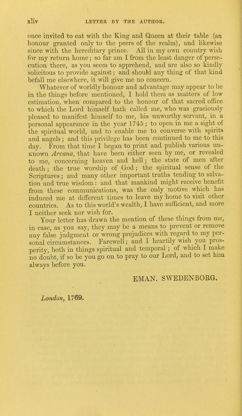 once invited to eat with the King and Queen at their table (an honour granted only to the peers of the realm), and like^vise since with the hereditary prince. All in my own country wish for my return home; so far am I from the least danger of perse- cution there, as you seem to apprehend, and are also so kindly sohcitous to provide against; and should any tiling of that kind befall me elsewhere, it will give me no concern. Whatever of worldly honour and advantage may appear to be in the things before mentioned, I hold them as matters of low estimation, when compared to the honour of that sacred office to which the Lord himself hath called me, who was graciously pleased to manifest himself to me, his unworthy servant, in a personal appearance in the year 1745; to open in me a sight of the spiritual world, and to enable me to converse with spii-its and angels; and this privilege has been continued to me to this day. From that time I began to print and publish various un- Known Arcana, that have been either seen by me, or revealed to me, concerning heaven and hell; the state of men after death; the true worship of God; the spiritual sense of the Scriptures; and many other important truths tending to salva- tion and true wisdom: and that mankind might receive benefit from these communications, was the only motive which has induced me at different times to leave my home to visit other countries. As to this world's wealth, I have sufficient, and more I neither seek nor wish for. Your letter has drawn the mention of these things from me, in case, as you say, they may be a means to prevent or remove any false judgment or wrong prejudices with regard to my per- sonal circumstances. Farewell; and I heai'tUy wish you pros- perity, both in things spiritual and temporal; of which I make no doubt, if so be you go on to pray to our Lord, and to set him always before you. EMAN. SWEDENBORG. London, 1769.