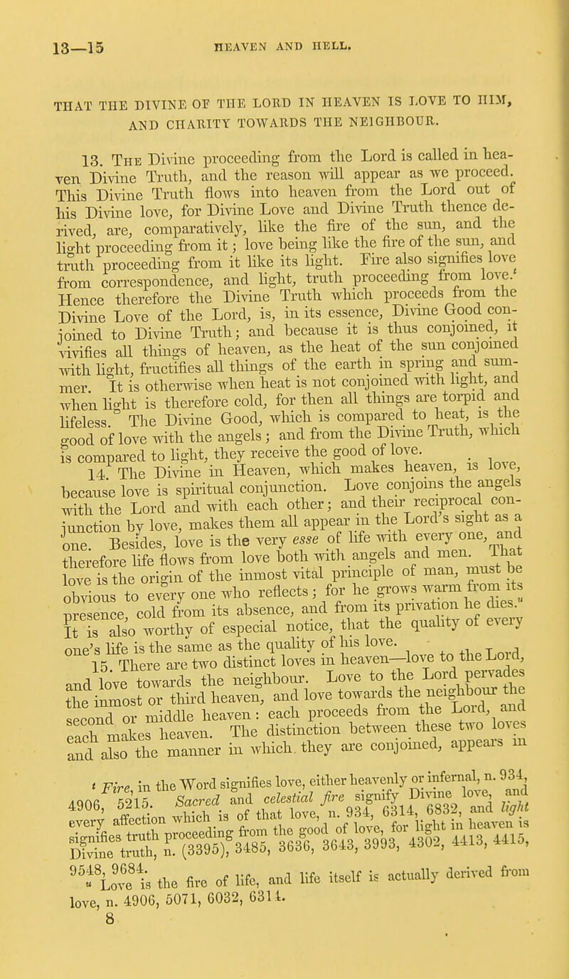 THAT THE DIVINE OF THE LORD IN HEAVEN IS LOVE TO HIM, AND CnARITY TOWARDS THE NEIGHBOUR. 13. The Divine proceeding from the Lord is called in hea- ven Divine Ti'utli, and the reason wiU appear as we proceed. Tliis jyivine Truth flows into heaven from the Lord out of his Divine love, for Divine Love and Divine Tmth thence de- rived are, comparatively, like the fire of the sun, and the lio-ht proceeding fi'om it; love being like the fire of the sun, and trath proceeding from it like its Hght. Fii'e also signifies love fi-om con-espondence, and hght, truth proceeding from love. Hence therefore the Divine Truth which proceeds from the Divine Love of the Lord, is, in its essence, Divme Good con- ioined to Divine Truth; and because it is thus conjoined, it vivifies aU things of heaven, as the heat of the sun conjomed with hght, fructifies all tilings of the earth in sprmg and sum- mer It is otherwise when heat is not conjoined with hght, and when hdit is therefore cold, for then all things are toijid and lifeless The Di^ine Good, which is compared to heat, is the good of love mth the angels ; and from the Divine Ti'uth, which is compared to hght, they receive the good of love. 14 The Divine in Heaven, which makes heaven is love, because love is sphitual conjunction. Love conjoins the angels with the Lord and with each other; and their reciprocd con- Lction by love, makes them all appear m the Lord's sight as a Te Beskles, love is the very esse of hfe with every one, and therefore hfe flows fi'om love both with angels and men. That love is the origin of the inmost vital principle of man, must be obrious to every one who reflects; for he grows warm fi'om it nrSence cold from its absence, and from its privation he dies. g rSo worthy of especial notice, that the quahty of every one's life is the same as the quahty of Ins love. 15 There are two distinct loves m heaven-love to theLo d, and love towards the neighbour. Love to the Lord pervades the inmost or third heaven, and love towards tl- -igh^^^^ second or middle heaven: each proceeds from the Lmd, and fXrnakeriieaven. The distinction between these two loves and ako the — in which, they ai^e conjoined, appears ui t FirP in the Word signifies love, either heavenly or infernal, n. 931, Aac,c 7ilV Sacred and celestM fire signify Divine love and ''f Love'1; the fire of hfe, and hfe itself is actually derived from love, n. 4906, 5071, 6032, 6311.