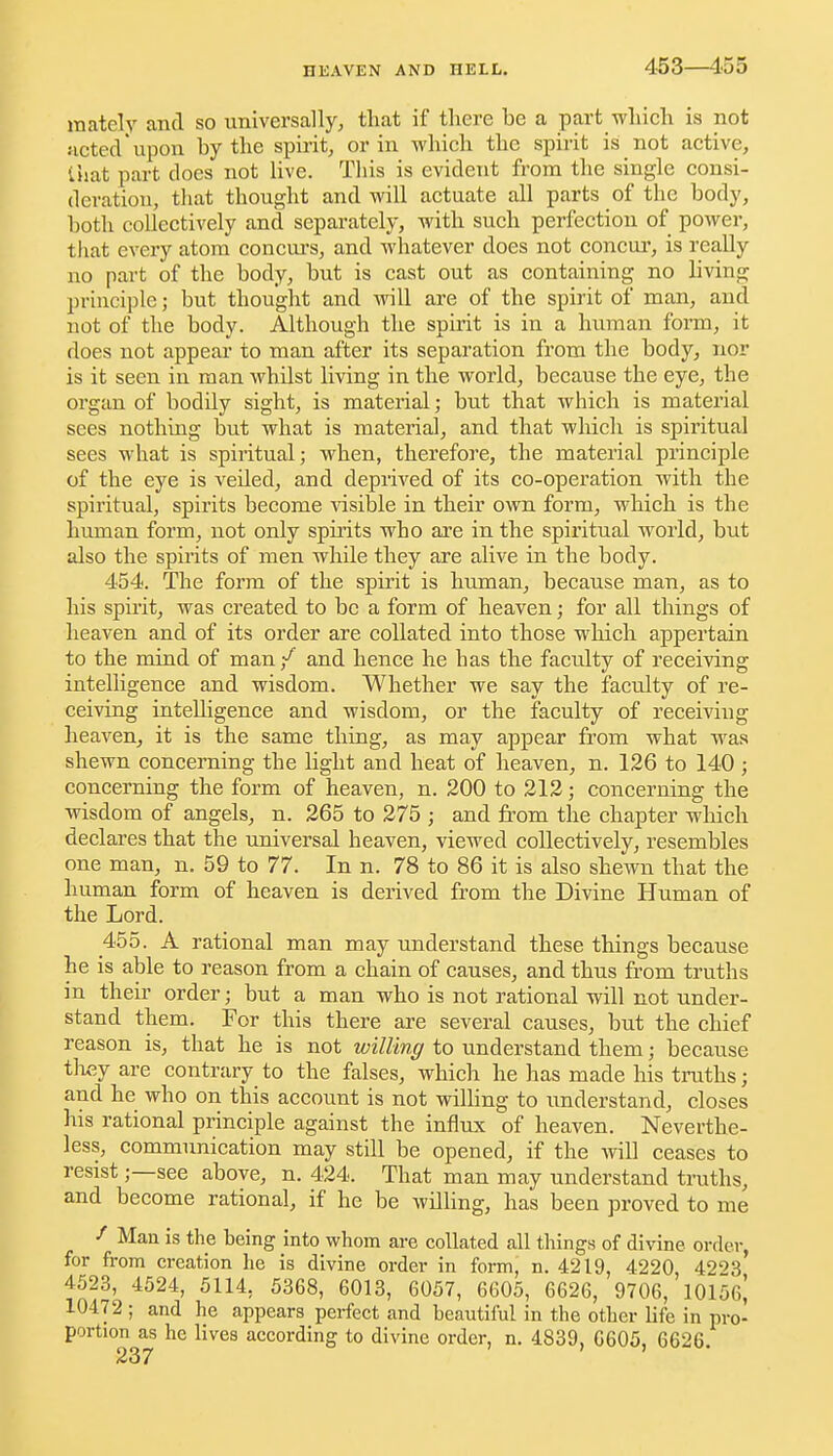 453—455 mately and so universally, that if there be a part which is not noted upon by the spirit, or in which the spirit is not active, that part does not live. This is evident from the single consi- deration, that thought and will actuate all parts of the body, both collectively and separately, with such perfection of power, that every atom concm-s, and whatever does not concui*, is really no part of the body, but is cast out as containing no living principle; but thought and will are of the spirit of man, and not of the body. Although the spirit is in a human form, it does not appear to man after its separation from the body, nor is it seen in man whilst living in the world, because the eye, the organ of bodily sight, is material; but that which is material sees nothing but what is material, and that which is spiritual sees what is spiritual; when, therefore, the material principle of the eye is veiled, and depriA^ed of its co-operation with the spiritual, spirits become ^dsible in their own form, which is the human form, not only spirits who are in the spiritual world, but also the spirits of men while they are alive in the body. 454. The form of the spirit is human, because man, as to his spirit, was created to be a form of heaven; for all things of heaven and of its order are collated into those which appertain to the mind of man ■/ and hence he has the faculty of receiving intelligence and wisdom. Whether we say the faculty of re- ceiving intelligence and wisdom, or the faculty of receiving heaven^ it is the same thing, as may appear from what was shewn concerning the light and heat of heaven, n. 126 to 140 ; concerning the form of heaven, n. 200 to 212; concerning the wisdom of angels, n. 265 to 275 ; and from the chapter which declares that the universal heaven, viewed collectively, resembles one man, n. 59 to 77. In n. 78 to 86 it is also shewn that the human form of heaven is derived from the Divine Human of the Lord. 455. A rational man may understand these things because he is able to reason from a chain of causes, and thus from truths in their order; but a man who is not rational will not under- stand them. For this there are several causes, but the chief reason is, that he is not willing to understand them; because tlxey are contrary to the falses, which he has made his truths; and he who on this account is not willing to understand, closes his rational principle against the inflxix of heaven. Neverthe- less, communication may still be opened, if the will ceases to resist;—see above, n. 424. That man may understand truths, and become rational, if he be Avilling, has been proved to me Man is the being into whom are collated all things of divine order, for from creation he is divine order in form, n. 4219, 4220, 4223 4523, 4524, 5114, 5368, 6013, 6057, 6605, 6626, 9706, 10156^ 10472 ; and he appears perfect and beautiful in the other life in pro- portion as he lives according to divine order, n. 4839, 6605, 6626.