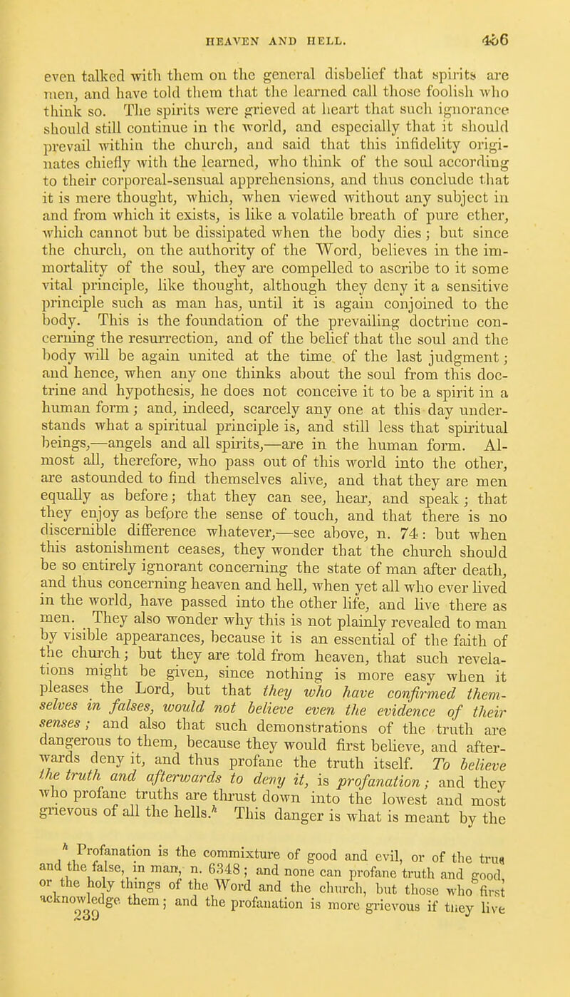 even talked with tliem ou the general disbelief that spirits are men, and have told them that tlie learned call those foolish who think so. Tlie spirits were grieved at heart that such ignorance should still continue in the world, and especially that it should prevail within the church, and said that this infidelity origi- nates chiefly witli the learned, who think of the soul according to their corporeal-sensual apprehensions, and thus conclude tliat it is mere thought, which, when viewed without any subject in and from which it exists, is like a volatile breath of pure ether, which cannot but be dissipated when the body dies ; but since the church, on the authority of the Word, believes in the im- mortality of the soul, they are compelled to ascribe to it some ■vital principle, like thought, although they deny it a sensitive principle such as man has, until it is again conjoined to the body. This is the foundation of the prevailing doctrine con- cerning the resm-rection, and of the belief that tlie soul and the body will be again united at the time of the last judgment; and hence, when any one thinks about the soul from this doc- trine and hypothesis, he does not conceive it to be a spirit in a human form; and, indeed, scarcely any one at this day under- stands what a spiritual principle is, and still less that spiritual beings,—angels and all spirits,—axe in the human form. Al- most all, therefore, who pass out of this world into the other, are astoimded to find themselves alive, and that they are men equally as before; that they can see, hear, and speak; that they enjoy as befpre the sense of touch, and that there is no discernible difference whatever,—see above, n. 74: but when this astonishment ceases, they wonder that the church should be so entirely ignorant concerning the state of man after death, and thus concerning heaven and hell, Avhen yet all who ever lived in the world, have passed into the other life, and live there as men. They also wonder why this is not plainly revealed to man by visible appearances, because it is an essential of the faith of the church; but they are told from heaven, that such revela- tions might be given, since nothing is more easy when it pleases the Lord, but that they who have confirmed them- selves m falses, would not believe even the evidence of their senses; and also that such demonstrations of the truth are dangerous to them, because they would first believe, and after- wards deny it, and thus profane the truth itself. To believe the truth and afterwards to deny it, is profanation; and they who profane truths are thrust down into the lowest and most gnevous of all the hells.* This danger is what is meant by the ^ Profanation is the commixture of good and evil, or of the trua and the false in man, n. 6.348 ; and none can profane tnith and good or the holy things of the Word and the ch,ircli, but those who firsi ucknowjedge. them; and the profanation is more gnevous if tiiey hve