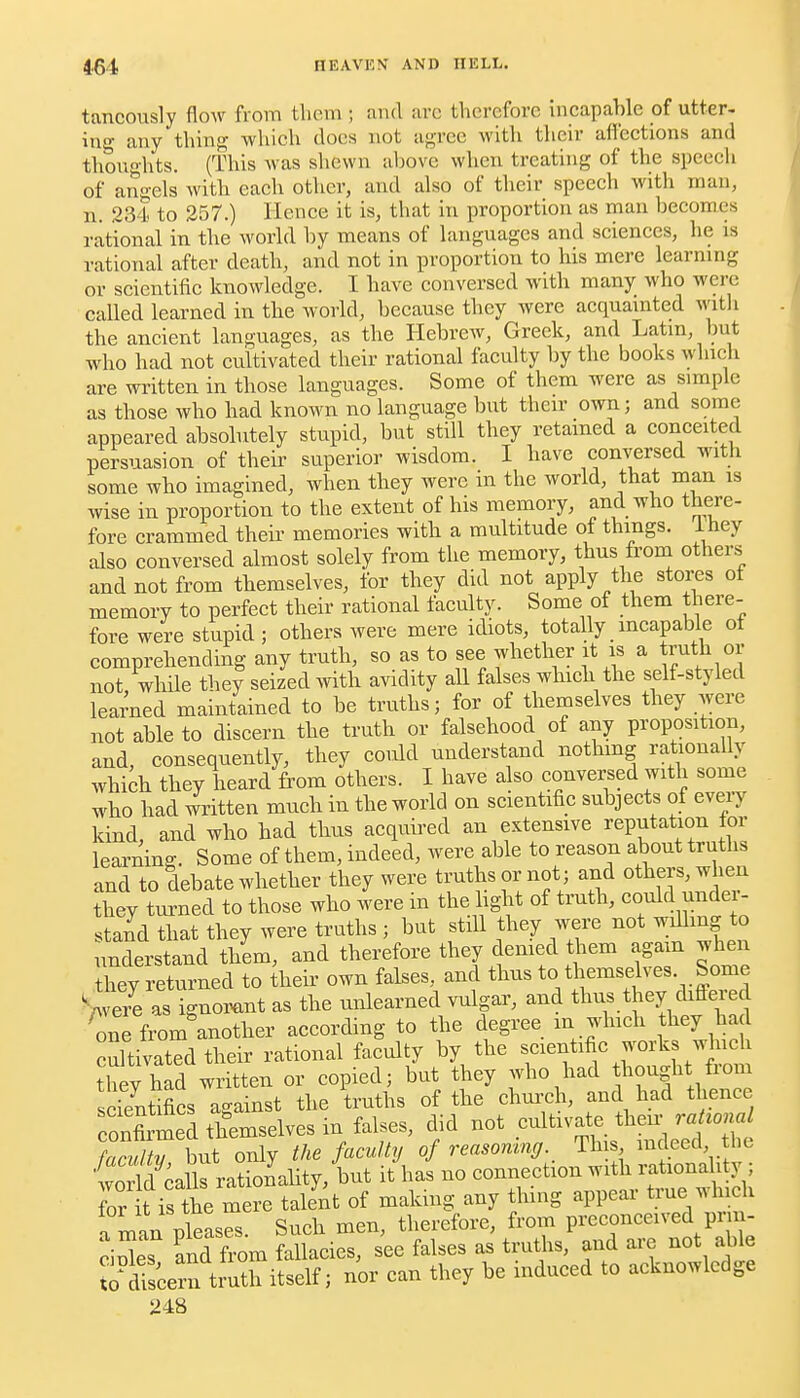 tancously flow from tlicm ; and arc therefore incapable of utter- in- any thing which does not agree with tlicir afl'ections and thoughts. (This was shewn above when treating of the speech of angels with each other, and also of their speech with man, n. 23I to 257.) Hence it is, that in proportion as man becomes rational in the world by means of languages and sciences, he is rational after death, and not in proportion to his mere learning or scientific knowledge. I have conversed with many who were called learned in the world, because they were aequamted Avith the ancient languages, as the Hebrew, Greek, and Latm, but who had not cultivated their rational faculty by the books which are written in those languages. Some of them were as simple as those who had known no language but their own; and some appeared absolutely stupid, but still they retained a conceited persuasion of theii' superior wisdom. I have conversed with some who imagined, when they were in the world, that man is wise in proportion to the extent of his memory, and who tliere- fore crammed their memories with a multitude of things, ihey also conversed almost solely from the memory, thus from others and not from themselves, for they did not apply the stores of memory to perfect their rational faculty. Some of them there- fore were stupid; others were mere idiots, totally incapable of comprehending any truth, so as to see whether it is a truth or not while they seized .vith avidity all falses whicli the self-styled learned maintained to be truths; for of themselves they were not able to discern the truth or falsehood of any proposition, and, consequently, they could understand nothing rationally which they heard fi'om others. I have also convei;sed with some who had written much in the world on scientific subjects of eveiy kind, and who had thus acquired an extensive reputation for learning. Some of them, indeed, were able to reason about truths and to debate whether they were truths or not; and others, when they turned to those who were in the light of truth, could under- stand that they were truths ; but still they were not ^^U^^g ^ understand them, and therefore they demed them again when they returned to their own falses, and thus to themselves. Some Vera as ignorant as the unlearned vulgar, and thus they differed Ce fromlnother according to the degree ^^^. jl^^^;^, .^^^ cultivated their rational faculty by the f'^f'^^J^'^^'.''}'^ Jheyhad written or copied; but they who had thought from scTentifics against the truths of the chm-ch, and had thence ronfirmed themselves in falses, did not cultivate their raHona faculty \nt only the faculty of reasonmg. This indeed he world calls rationality, but it has no connection with rationality ; Tr t isthe mere talent of making any thing appear true which a man pleases. Such men, therefore, from preconceived pn - ciXs and from fallacies, see falses as truths, and are not able Scern truth itself; nor can they be induced to acknowledge