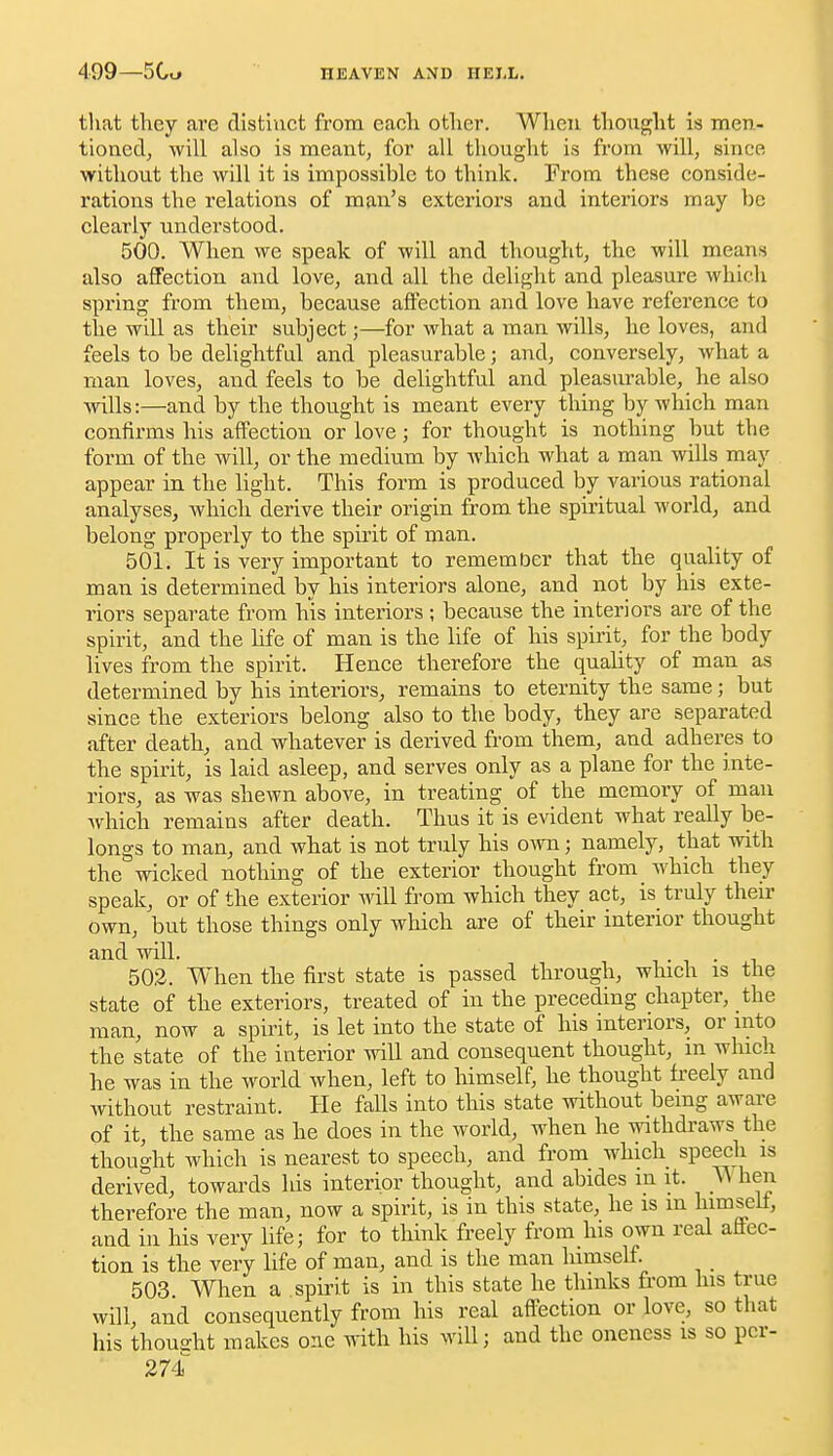 that they are clistiuct from each otlier. When thought is men- tioncdj will also is meant, for all thought is from will, since without the will it is impossible to think. From these conside- rations the relations of man's exteriors and interiors may be clearly understood. 500. When we speak of will and thought, the will means also affection and love, and all the delight and pleasure which spring from them, because affection and love have reference to the will as their subject;—for what a man wills, he loves, and feels to be delightful and pleasurable; and, conversely, what a man loves, and feels to be delightful and pleasurable, he also wills:—and by the thought is meant every thing by which man confirms his affection or love; for thought is nothing but the form of the will, or the medium by which what a man wills may appear in the light. This form is produced by A^arious rational analyses, which derive their origin from the spiritual world, and belong properly to the spirit of man. 501. It is very important to remember that the quality of man is determined by his interiors alone, and not by his exte- riors separate from his interiors ; because the interiors are of the spirit, and the life of man is the life of his spirit, for the body lives from the spirit. Hence therefore the quality of man as determined by his interiors, remains to eternity the same; but since the exteriors belong also to the body, they are separated after death, and whatever is derived from them, and adheres to the spirit, is laid asleep, and serves only as a plane for the inte- riors, as was shewn above, in treating of the memory of man which remains after death. Thus it is evident what really be- longs to man, and what is not truly his ovm; namely, that with the wicked nothing of the exterior thought from which they speak, or of the exterior will from which they act, is truly their own, but those things only which are of their interior thought and will. • , • 503. When the first state is passed through, which is the state of the exteriors, treated of in the preceding chapter, the man, now a spirit, is let into the state of his interiors, or into the state of the interior will and consequent thought, in which he was in the world when, left to himself, he thought freely and without restraint. He falls into this state without being aware of it, the same as he does in the world, when he mthdraws the thought which is nearest to speech, and from which speech is derived, towards his interior thought, and abides m it. hen therefore the man, now a spirit, is in this state, he is m himself, and in his very life; for to think freely from his own real affec- tion is the very life of man, and is the man himself 503 When a spirit is in this state he thinks from his true will, and consequently from his real affection or love, so that his thousht makes o.^e with his will; and the oneness is so pcr-